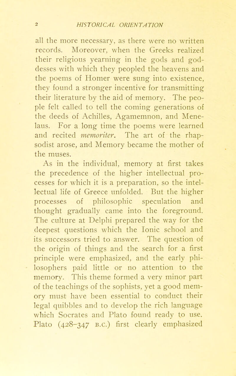 all the more necessary, as there were no written records. Moreover, when the Greeks realized their religious yearning in the gods and god- desses with which they peopled the heavens and the poems of Homer were sung into existence, they found a stronger incentive for transmitting their literature by the aid of memory. The peo- ple felt called to tell the coming generations of the deeds of Achilles, Agamemnon, and Mene- laus. For a long time the poems were learned and recited memoritcr. The art of the rhap- sodist arose, and Memory became the mother of the muses. As in the individual, memory at first takes the precedence of the higher intellectual pro- cesses for which it is a preparation, so the intel- lectual life of Greece unfolded. But the higher processes of philosophic speculation and thought gradually came into the foreground. The culture at Delphi prepared the way for the deepest questions which the Ionic school and its successors tried to answer. The question of the origin of things and the search for a first principle were emphasized, and the early phi- losophers paid little or no attention to the memory. This theme formed a very minor part of the teachings of the sophists, yet a good mem- ory must have been essential to conduct their legal quibbles and to develop the rich language which Socrates and Plato found ready to use. Plato (428-347 B.c.) first clearly emphasized