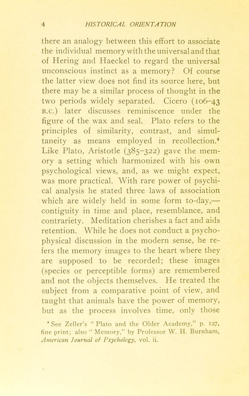 there an analogy between this effort to associate the individual memory with the universal and that of Hering and Haeckel to regard the universal unconscious instinct as a memory? Of course the latter view does not find its source here, but there may be a similar process of thought in the two periods widely separated. Cicero (106-43 B.c.) later discusses reminiscence under the figure of the wax and seal. Plato refers to the principles of similarity, contrast, and simul- taneity as means employed in recollection.4 Like Plato, Aristotle (385-322) gave the mem- ory a setting which harmonized with his own psychological views, and, as we might expect, was more practical. With rare power of psychi- cal analysis he stated three laws of association which are widely held in some form to-day,— contiguity in time and place, resemblance, and contrariety. Meditation cherishes a fact and aids retention. While he does not conduct a psycho- physical discussion in the modern sense, he re- fers the memory images to the heart where they are supposed to be recorded; these images (species or perceptible forms) are remembered and not the objects themselves. He treated the subject from a comparative point of view, and taught that animals have the power of memory, but as the process involves time, only those * See Zeller’s “ Plato and the Older Academy,” p. 127, fine print; also “ Memory,” by Professor W. H. Burnham, American Journal of Psychology, vol. ii.