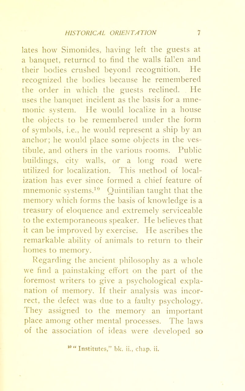 lates how Simonides, having left the guests at a banquet, returned to find the walls fallen and their bodies crushed beyond recognition. He recognized the bodies because he remembered the order in which the guests reclined. He uses the banquet incident as the basis for a mne- monic system. He would localize in a house the objects to be remembered under the form of symbols, i.e., he would represent a ship by an anchor; he would place some objects in the ves- tibule, and others in the various rooms. Public buildings, city walls, or a long road were utilized for localization. This method of local- ization has ever since formed a chief feature of mnemonic systems.10 Quintilian taught that the memory which forms the basis of knowledge is a treasury of eloquence and extremely serviceable to the extemporaneous speaker. He believes that it can be improved by exercise. He ascribes the remarkable ability of animals to return to their homes to memory. Regarding the ancient philosophy as a whole we find a painstaking effort on the part of the foremost writers to give a psychological expla- nation of memory. If their analysis was incor- rect, the defect was due to a faulty psychology. They assigned to the memory an important place among other mental processes. The laws of the association of ideas were developed so 10 “ Institutes,” bk. ii., chap. ii.