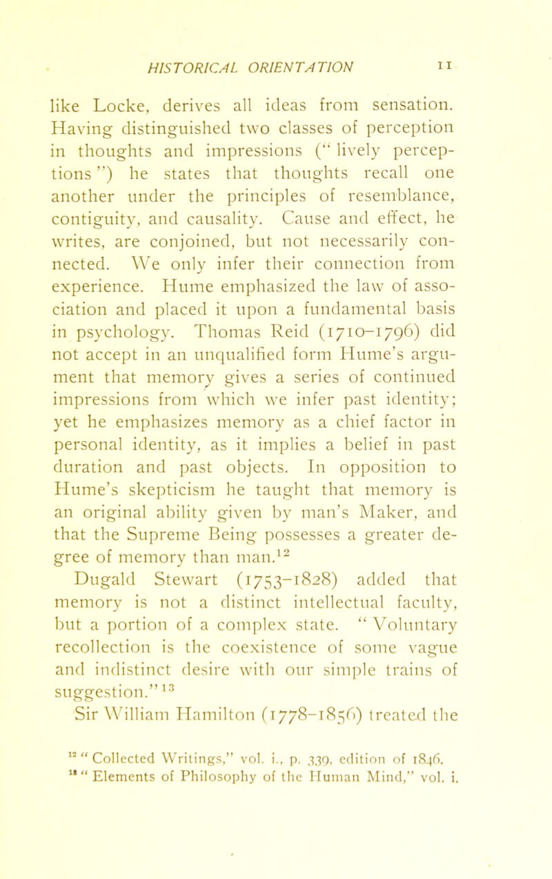 like Locke, derives all ideas from sensation. Having distinguished two classes of perception in thoughts and impressions (“ lively percep- tions ”) he states that thoughts recall one another under the principles of resemblance, contiguity, and causality. Cause and effect, he writes, are conjoined, but not necessarily con- nected. We only infer their connection from experience. Hume emphasized the law of asso- ciation and placed it upon a fundamental basis in psychology. Thomas Reid (1710-1796) did not accept in an unqualified form Hume’s argu- ment that memory gives a series of continued impressions from which we infer past identity; yet he emphasizes memory as a chief factor in personal identity, as it implies a belief in past duration and past objects. In opposition to Hume’s skepticism he taught that memory is an original ability given by man’s Maker, and that the Supreme Being possesses a greater de- gree of memory than man.12 Dugald Stewart (1753-1828) added that memory is not a distinct intellectual faculty, but a portion of a complex state. “ Voluntary recollection is the coexistence of some vague and indistinct desire with our simple trains of suggestion.”13 Sir William Hamilton (1778-1856) treated the 12 “ Collected Writings,” vol. i., p. 339, edition of 1846. 11 “ Elements of Philosophy of the Human Mind,” vol. i.