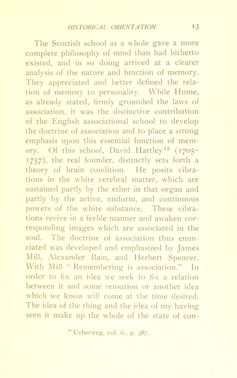 The Scottisli school as a whole gave a more complete philosophy of mind than had hitherto existed, and in so doing arrived at a clearer analysis of the nature and function of memory. They appreciated and better defined the rela- tion of memory to personality. While Hume, as already stated, firmly grounded the laws of association, it was the distinctive contribution of the English associational school to develop the doctrine of association and to place a strong emphasis upon this essential function of mem- ory. Of this school, David Hartley15 (1705- 1757), the real founder, distinctly sets forth a theory of brain condition. He posits vibra- tions in the white cerebral matter, which are sustained partly by the ether in that organ and partly by the active, uniform, and continuous powers of the white substance. These vibra- tions revive in a feeble manner and awaken cor- responding images which are associated in the soul. The doctrine of association thus enun- ciated was developed and emphasized by James Mill, Alexander Bain, and Herbert Spencer. With Mill “ Remembering is association.” In order to fix an idea we seek to fix a relation between it and some sensation or another idea which we know will come at the time desired. The idea of the thing and the idea of my having seen it make up the whole of the state of con- 15 Ueberweg, vol. ii., p. 387.