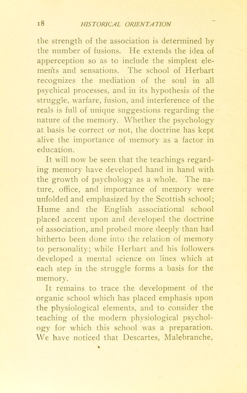 the strength of the association is determined by the number of fusions. He extends the idea of apperception so as to include the simplest ele- ments and sensations. The school of Herbart recognizes the mediation of the soul in all psychical processes, and in its hypothesis of the struggle, warfare, fusion, and interference of the reals is full of unique suggestions regarding the nature of the memory. Whether the psychology at basis be correct or not, the doctrine has kept alive the importance of memory as a factor in education. It will now be seen that the teachings regard- ing memory have developed hand in hand with the growth of psychology as a whole. The na- ture, office, and importance of memory were unfolded and emphasized by the Scottish school; Hume and the English associational school placed accent upon and developed the doctrine of association, and probed more deeply than had hitherto been done into the relation of memory to personality; while Herbart and his followers developed a mental science on lines which at each step in the struggle forms a basis for the memory. It remains to trace the development of the organic school which has placed emphasis upon the physiological elements, and to consider the teaching of the modern physiological psychol- ogy for which this school was a preparation. We have noticed that Descartes, Malebranche,