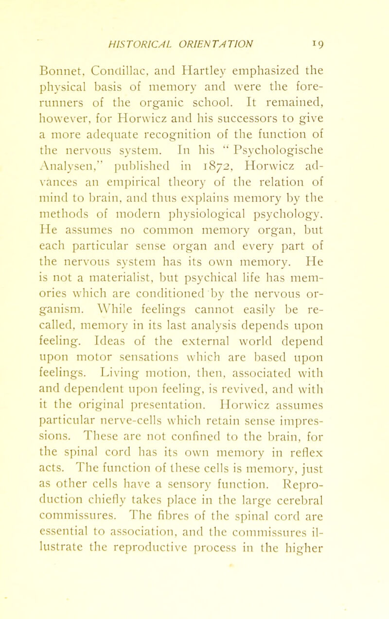 Bonnet. Condillac, and Hartley emphasized the physical basis of memory and were the fore- runners of the organic school. It remained, however, for Horwicz and his successors to give a more adequate recognition of the function of the nervous system. In his “ Psychologische Analysen,” published in 1872, Horwicz ad- vances an empirical theory of the relation of mind to brain, and thus explains memory by the methods of modern physiological psychology. He assumes no common memory organ, but each particular sense organ and every part of the nervous system has its own memory. He is not a materialist, but psychical life has mem- ories which are conditioned by the nervous or- ganism. While feelings cannot easily be re- called, memory in its last analysis depends upon feeling. Ideas of the external world depend upon motor sensations which are based upon feelings. Living motion, then, associated with and dependent upon feeling, is revived, and with it the original presentation. Horwicz assumes particular nerve-cells which retain sense impres- sions. These are not confined to the brain, for the spinal cord has its own memory in reflex acts. The function of these cells is memory, just as other cells have a sensory function. Repro- duction chiefly takes place in the large cerebral commissures. The fibres of the spinal cord are essential to association, and the commissures il- lustrate the reproductive process in the higher