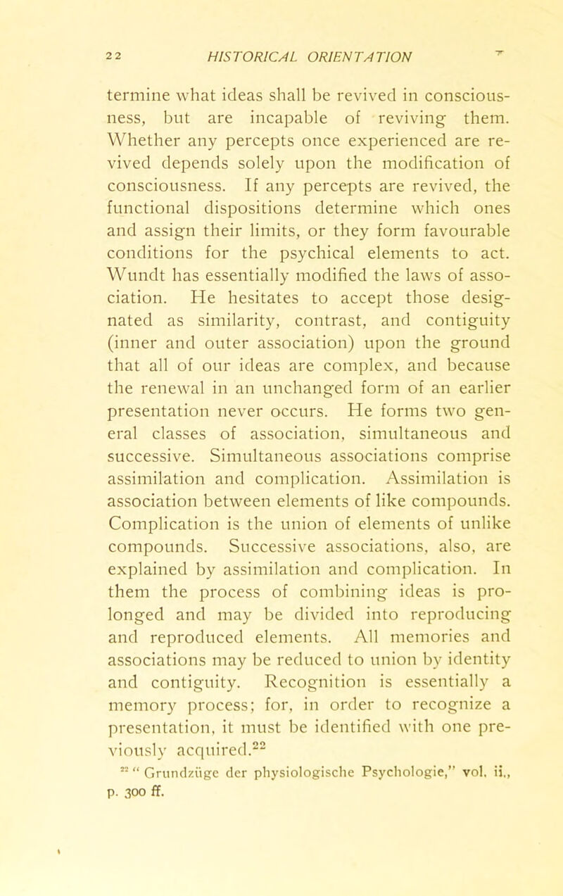 termine what ideas shall be revived in conscious- ness, but are incapable of reviving them. Whether any percepts once experienced are re- vived depends solely upon the modification of consciousness. If any percepts are revived, the functional dispositions determine which ones and assign their limits, or they form favourable conditions for the psychical elements to act. Wundt has essentially modified the laws of asso- ciation. He hesitates to accept those desig- nated as similarity, contrast, and contiguity (inner and outer association) upon the ground that all of our ideas are complex, and because the renewal in an unchanged form of an earlier presentation never occurs. He forms two gen- eral classes of association, simultaneous and successive. Simultaneous associations comprise assimilation and complication. Assimilation is association between elements of like compounds. Complication is the union of elements of unlike compounds. Successive associations, also, are explained by assimilation and complication. In them the process of combining ideas is pro- longed and may be divided into reproducing and reproduced elements. All memories and associations may be reduced to union by identity and contiguity. Recognition is essentially a memory process; for, in order to recognize a presentation, it must be identified with one pre- viously acquired.22 ri “ Gntndziige der physiologische Psychologic,” vol. ii,, p. 300 ff.