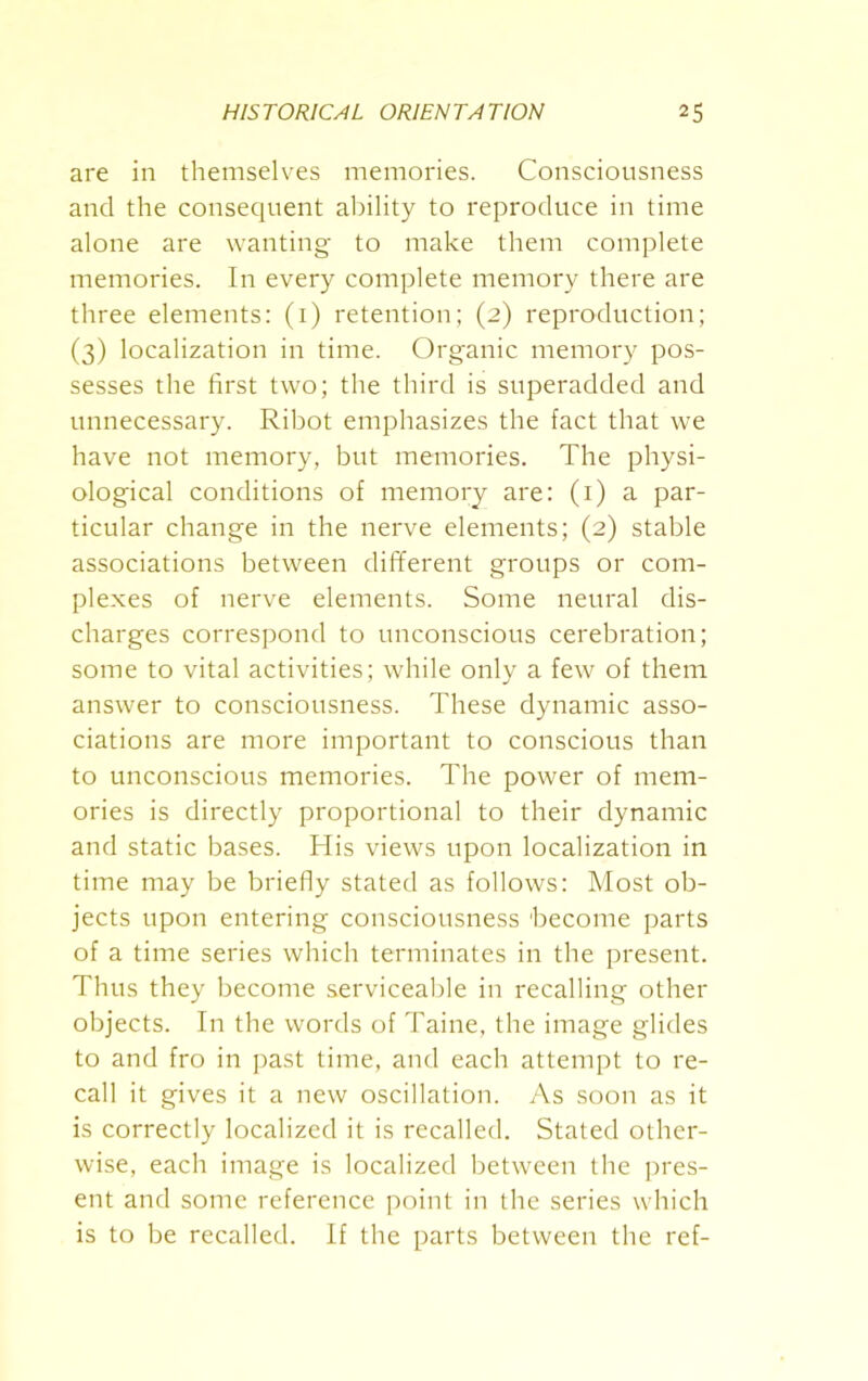 are in themselves memories. Consciousness and the consequent ability to reproduce in time alone are wanting to make them complete memories. In every complete memory there are three elements: (1) retention; (2) reproduction; (3) localization in time. Organic memory pos- sesses the first two; the third is superadded and unnecessary. Ribot emphasizes the fact that we have not memory, but memories. The physi- ological conditions of memory are: (1) a par- ticular change in the nerve elements; (2) stable associations between different groups or com- plexes of nerve elements. Some neural dis- charges correspond to unconscious cerebration; some to vital activities; while only a few of them answer to consciousness. These dynamic asso- ciations are more important to conscious than to unconscious memories. The power of mem- ories is directly proportional to their dynamic and static bases. His views upon localization in time may be briefly stated as follows: Most ob- jects upon entering consciousness 'become parts of a time series which terminates in the present. Thus they become serviceable in recalling other objects. In the words of Taine, the image glides to and fro in past time, and each attempt to re- call it gives it a new oscillation. As soon as it is correctly localized it is recalled. Stated other- wise, each image is localized between the pres- ent and some reference point in the series which is to be recalled. If the parts between the ref-