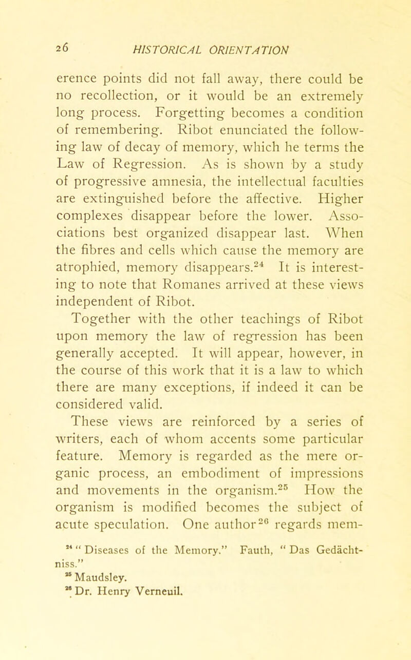 erence points did not fall away, there could be no recollection, or it would be an extremely long process. Forgetting becomes a condition of remembering. Ribot enunciated the follow- ing law of decay of memory, which he terms the Law of Regression. As is shown by a study of progressive amnesia, the intellectual faculties are extinguished before the affective. Higher complexes disappear before the lower. Asso- ciations best organized disappear last. When the fibres and cells which cause the memory are atrophied, memory disappears.24 It is interest- ing to note that Romanes arrived at these views independent of Ribot. Together with the other teachings of Ribot upon memory the law of regression has been generally accepted. It will appear, however, in the course of this work that it is a law to which there are many exceptions, if indeed it can be considered valid. These views are reinforced by a series of writers, each of whom accents some particular feature. Memory is regarded as the mere or- ganic process, an embodiment of impressions and movements in the organism.25 How the organism is modified becomes the subject of acute speculation. One author20 regards mem- 54 “ Diseases of the Memory.” Fauth, “ Das Gedacht- niss.” “ Maudsley. ” Dr. Henry Verneuil.