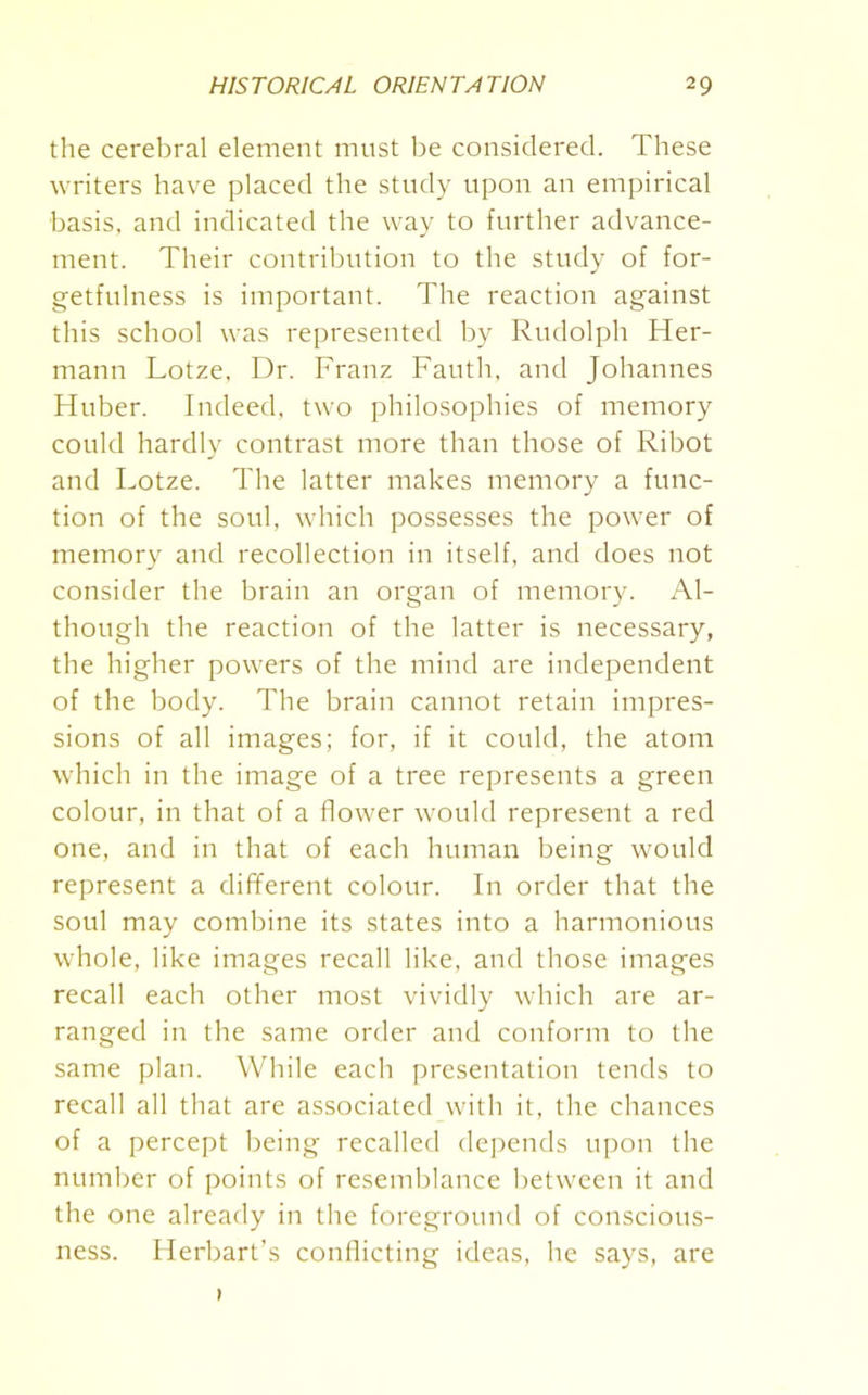 the cerebral element must be considered. These writers have placed the study upon an empirical basis, and indicated the way to further advance- ment. Their contribution to the study of for- getfulness is important. The reaction against this school was represented by Rudolph Her- mann Lotze. Dr. Franz Fauth, and Johannes Huber. Indeed, two philosophies of memory could hardly contrast more than those of Ribot and Lotze. The latter makes memory a func- tion of the soul, which possesses the power of memory and recollection in itself, and does not consider the brain an organ of memory. Al- though the reaction of the latter is necessary, the higher powers of the mind are independent of the body. The brain cannot retain impres- sions of all images; for, if it could, the atom which in the image of a tree represents a green colour, in that of a flower would represent a red one, and in that of each human being would represent a different colour. In order that the soul may combine its states into a harmonious whole, like images recall like, and those images recall each other most vividly which are ar- ranged in the same order and conform to the same plan. While each presentation tends to recall all that are associated with it, the chances of a percept being recalled depends upon the number of points of resemblance between it and the one already in the foreground of conscious- ness. Herbart's conflicting ideas, he says, are 1