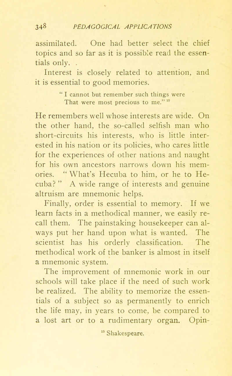 assimilated. One had better select the chief topics and so far as it is possible read the essen- tials only. . Interest is closely related to attention, and it is essential to good memories. “ I cannot but remember such things were That were most precious to me.” 15 He remembers well whose interests are wide. On the other hand, the so-called selfish man who short-circuits his interests, who is little inter- ested in his nation or its policies, who cares little for the experiences of other nations and naught for his own ancestors narrows down his mem- ories. “ What’s Hecuba to him, or he to He- cuba? ” A wide range of interests and genuine altruism are mnemonic helps. Finally, order is essential to memory. If we learn facts in a methodical manner, we easily re- call them. The painstaking housekeeper can al- ways put her hand upon what is wanted. The scientist has his orderly classification. The methodical work of the banker is almost in itself a mnemonic system. The improvement of mnemonic work in our schools will take place if the need of such work be realized. The ability to memorize the essen- tials of a subject so as permanently to enrich the life may, in years to come, be compared to a lost art or to a rudimentary organ. Opin- 15 Shakespeare.