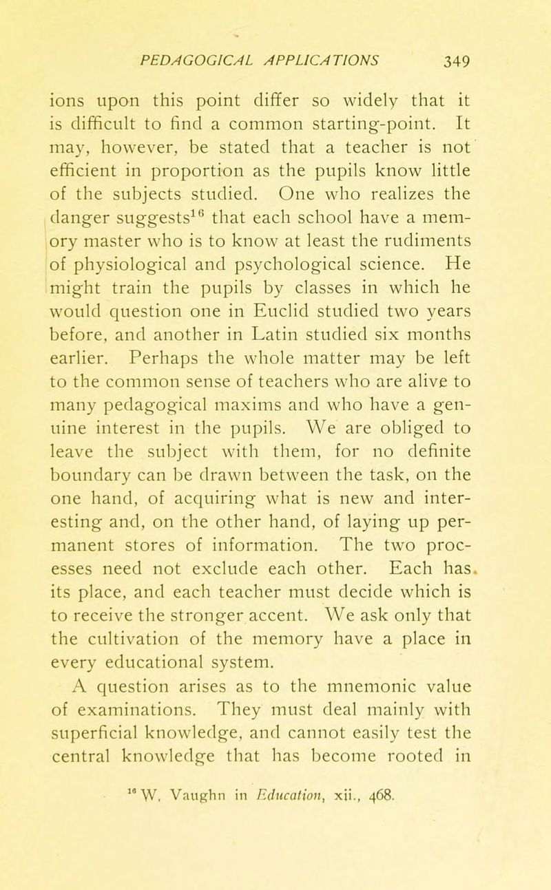 ions upon this point differ so widely that it is difficult to find a common starting-point. It may, however, be stated that a teacher is not efficient in proportion as the pupils know little of the subjects studied. One who realizes the danger suggests16 that each school have a mem- ory master who is to know at least the rudiments of physiological and psychological science. He might train the pupils by classes in which he would question one in Euclid studied two years before, and another in Latin studied six months earlier. Perhaps the whole matter may be left to the common sense of teachers who are alive to many pedagogical maxims and who have a gen- uine interest in the pupils. We are obliged to leave the subject with them, for no definite boundary can be drawn between the task, on the one hand, of acquiring what is new and inter- esting and, on the other hand, of laying up per- manent stores of information. The two proc- esses need not exclude each other. Each has. its place, and each teacher must decide which is to receive the stronger accent. We ask only that the cultivation of the memory have a place in every educational system. A question arises as to the mnemonic value of examinations. They must deal mainly with superficial knowledge, and cannot easily test the central knowledge that has become rooted in 10 W, Vaughn in Education, xii., 468.