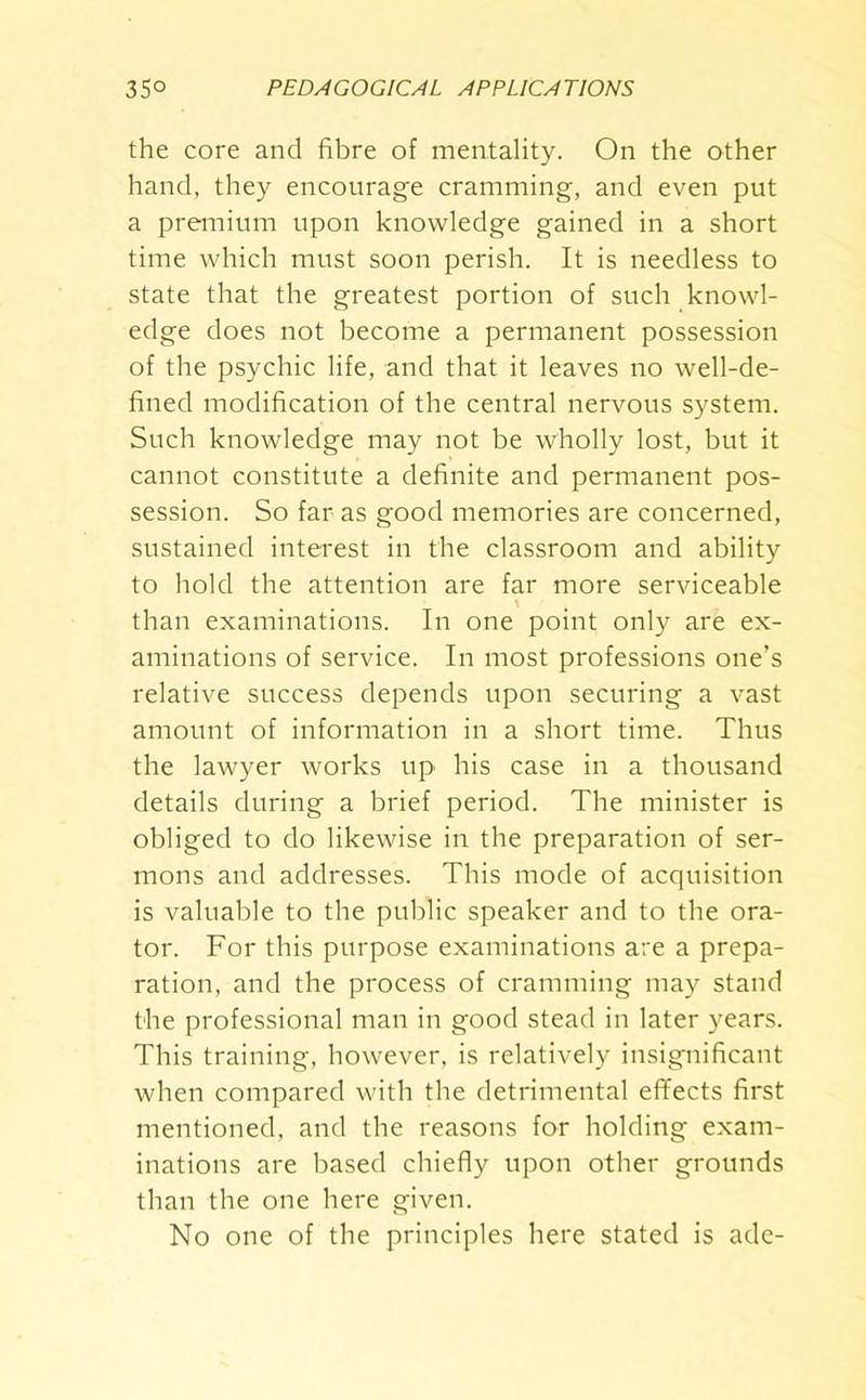 the core and fibre of mentality. On the other hand, they encourage cramming, and even put a premium upon knowledge gained in a short time which must soon perish. It is needless to state that the greatest portion of such knowl- edge does not become a permanent possession of the psychic life, and that it leaves no well-de- fined modification of the central nervous system. Such knowledge may not be wholly lost, but it cannot constitute a definite and permanent pos- session. So far as good memories are concerned, sustained interest in the classroom and ability to bold the attention are far more serviceable than examinations. In one point only are ex- aminations of service. In most professions one’s relative success depends upon securing a vast amount of information in a short time. Thus the lawyer works up his case in a thousand details during a brief period. The minister is obliged to do likewise in the preparation of ser- mons and addresses. This mode of acquisition is valuable to the public speaker and to the ora- tor. For this purpose examinations are a prepa- ration, and the process of cramming may stand the professional man in good stead in later years. This training, however, is relatively insignificant when compared with the detrimental effects first mentioned, and the reasons for holding exam- inations are based chiefly upon other grounds than the one here given. No one of the principles here stated is ade-