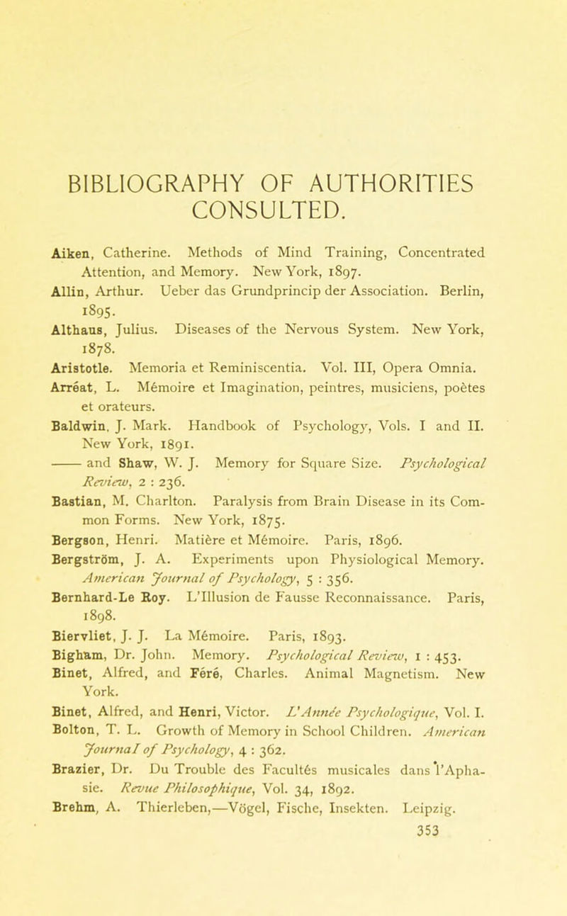 BIBLIOGRAPHY OF AUTHORITIES CONSULTED. Aiken, Catherine. Methods of Mind Training, Concentrated Attention, and Memory. New York, 1897. Allin, Arthur. Ueber das Grundprincip der Association. Berlin, 1895. Althaus, Julius. Diseases of the Nervous System. New York, 1878. Aristotle. Memoria et Reminiscentia. Vol. Ill, Opera Omnia. Arreat, L. M6moire et Imagination, peintres, musiciens, pontes et orateurs. Baldwin. J. Mark. Handbook of Psychology, Vols. I and II. New York, 1891. and Shaw, W. J. Memory for Square Size. Psychological Review, 2 : 236. Bastian, M. Charlton. Paralysis from Brain Disease in its Com- mon Forms. New York, 1875. Bergson, Henri. Matiere et M6moire. Paris, 1896. Bergstrom, J. A. Experiments upon Physiological Memory. American Journal of Psychology, 5 : 356. Bernhard-Le Roy. L’lllusion de Fausse Reconnaissance. Paris, 1898. Biervliet, J. J. La M6moire. Paris, 1893. Bigham, Dr. John. Memory. Psychological Review, 1 : 453. Binet, Alfred, and Fere, Charles. Animal Magnetism. New York. Binet, Alfred, and Henri, Victor. L'Anne'e Psychologique, Vol. I. Bolton, T. L. Growth of Memory in School Children. American Journal of Psychology, 4 : 362. Brazier, Dr. Du Trouble des FacultGs musicales dans 1’Aplia- sie. Revue Philosophique, Vol. 34, 1892. Brehm, A. Thierleben,—Vogel, Fische, Insekten. Leipzig.