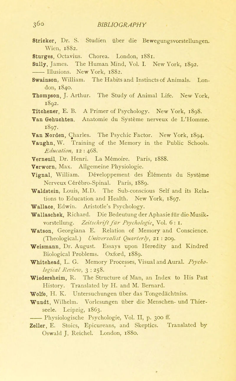 Strieker, Dr. S. Studien uber die Bewegungsvorstellungen. Wien, 1882. Sturges, Octavius. Chorea. London, 1881. Sully, James. The Human Mind, Vol. I. New York, 1892. Illusions. New York, 1882. Swainson, William. The Habits and Instincts of Animals. Lon- don, 1840. Thompson, J. Arthur. The Study of Animal Life. New York, 1892. Titchener, E. B. A Primer of Psychology. New York, 1898. Van Gehuchten. Anatomie du Systeme nerveux de L’Homme. 1897- Van Norden, Charles. The Psychic Factor. New York, 1894. Vaughn, W. Training of the Memory in the Public Schools. Education, 12 : 468. Verneuil, Dr. Henri. La M6moire. Paris, 18S8. Verworn, Max. Allgemeine Physiologie. Vignal, William. Developpement des Elements du Systeme Nerveux C6r6bro-Spinal. Paris, 1889. Waldstein, Louis, M.D. The Sub-conscious Self and its Rela- tions to Education and Health. New York, 1897. Wallace, Edwin. Aristotle’s Psychology. Wallaschek, Richard. Die Bedeutung der Aphasie fur dieMusik- vorstellung. Zeitschrift fur Psychologie, Vol. 6 : 1. Watson, Georgiana E. Relation of Memory and Conscience. (Theological.) Universalist Quarterly, 21 : 209. Weismann, Dr. August. Essays upon Heredity and Kindred Biological Problems. Oxford, 1889. Whitehead, L. G. Memory Processes, Visual and Aural. Psycho- logical Review, 3 : 258. Wiedersheim, R. The Structure of Man, an Index to His Past Plistory. Translated by H. and M. Bernard. Wolfe, H. K. Untersuchungen iiber das Tongediichtniss. Wundt, Wilhelm. Vorlesungen iiber die Menschen- und Thier- seele. Leipzig, 1863. Physiologische Psychologie, Vol. II, p. 300 ff. Zeller, E. Stoics, Epicureans, and Skeptics. Translated by Oswald J. Reichel. London, 1880.