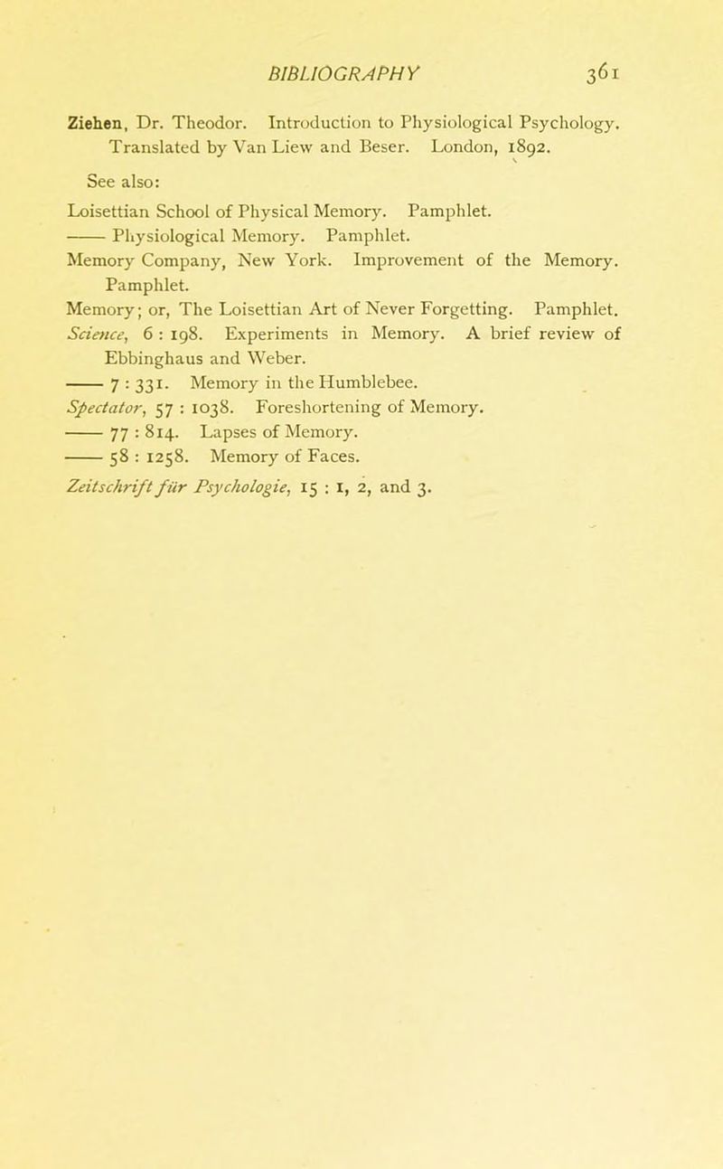 Ziehen, Dr. Theodor. Introduction to Physiological Psychology. Translated by Van Liew and Beser. London, 1892. V See also: Loisettian School of Physical Memory. Pamphlet. Physiological Memory. Pamphlet. Memory Company, New York. Improvement of the Memory. Pamphlet. Memory; or, The Loisettian Art of Never Forgetting. Pamphlet. Science, 6 : 198. Experiments in Memory. A brief review of Ebbinghaus and Weber. 7 : 331. Memory in the Humblebee. Spectator, 57 : 1038. Foreshortening of Memory. 77 : 814. Lapses of Memory. 58 : 1258. Memory of Faces. Zeitschrift fiir Psychologie, 15 : 1, 2, and 3.