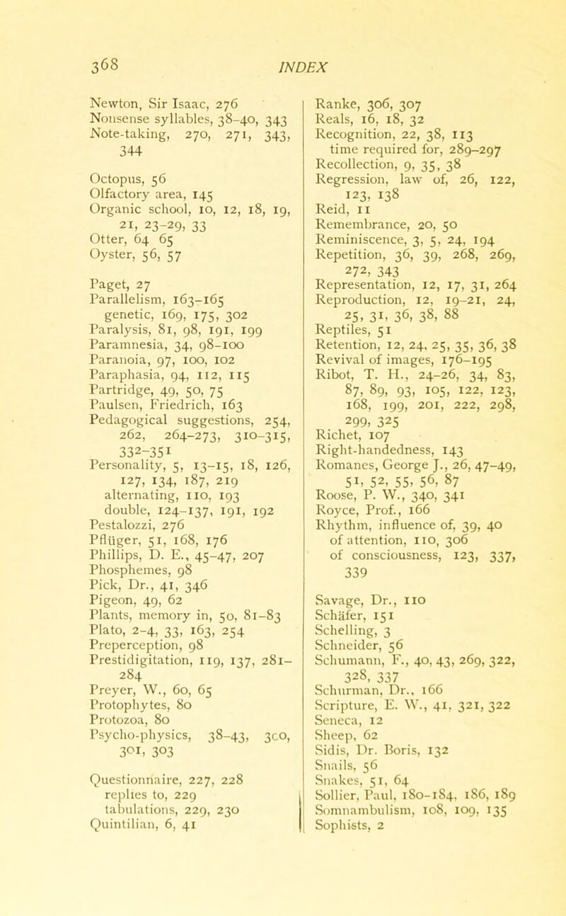 Newton, Sir Isaac, 276 Nonsense syllables, 38-40, 343 Note-taking, 270, 271, 343, 344 Octopus, 56 Olfactory area, 145 Organic school, 10, 12, 18, 19, 21, 23-29, 33 Otter, 64 65 Oyster, 56, 57 Paget, 27 Parallelism, 163-165 genetic, 169, 175, 302 Paralysis, 81, 98, 191, 199 Paramnesia, 34, 98-100 Paranoia, 97, ioo, 102 Paraphasia, 94, 112, 115 Partridge, 49, 50, 75 Paulsen, Friedrich, 163 Pedagogical suggestions, 254, 262, 264-273, 310-315, 332-35i Personality, 5, 13-15, 18, 126, 127, 134, 187, 219 alternating, no, 193 double, 124-137, 191, 192 Pestalozzi, 276 Pfliiger, 51, 168, 176 Phillips, D. E., 45-47, 207 Phosphemes, 98 Pick, Dr., 41, 346 Pigeon, 49, 62 Plants, memory in, 50, 81-83 Plato, 2-4, 33, 163, 254 Preperception, 98 Prestidigitation, 119, 137, 281- 284 Preyer, W., 60, 65 Protophytes, So Protozoa, 80 Psycho-physics, 38-43, 300, 3°b 303 Questionnaire, 227, 228 replies to, 229 tabulations, 229, 230 Quintilian, 6, 41 Ranke, 306, 307 Reals, 16, 18, 32 Recognition, 22, 38, 113 time required for, 289-297 Recollection, 9, 35, 38 Regression, law of, 26, 122, 123, 138 Reid, 11 Remembrance, 20, 50 Reminiscence, 3, 5, 24, 194 Repetition, 36, 39, 268, 269, 272, 343 Representation, 12, 17, 31, 264 Reproduction, 12, 19-21, 24, 25. 3b 36. 38> 88 Reptiles, 51 Retention, 12, 24. 25, 35, 36, 38 Revival of images, 176-195 Ribot, T. H., 24-26, 34, 83, 87> 89i 93. 105. I22, 123, 168, 199, 201, 222, 298, 299, 325 Richet, 107 Right-handedness, 143 Romanes, George J., 26, 47-49, 5b 52, 55. 56- 87 Roose, P. W., 340, 341 Royce, Prof., 166 Rhythm, influence of, 39, 40 of attention, no, 306 of consciousness, 123, 337, 339 Savage, Dr., no Schafer, 151 Schelling, 3 Schneider, 56 Schumann, F., 40, 43, 269, 322, 328, 337 Schurman, Dr., 166 Scripture, E. W., 41, 321,322 Seneca, 12 Sheep, 62 Sidis, Dr. Boris, 132 Snails, 56 Snakes, 51, 64 Sollier, Paul, 180-184, i86> 189 Somnambulism, 108, 109, 135 Sophists, 2