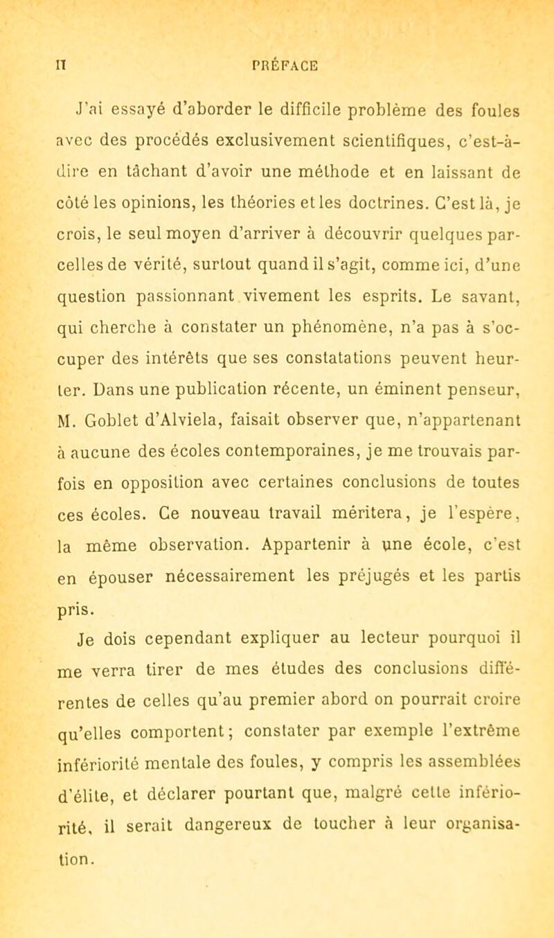 J’ai essayé d’aborder le difficile problème des foules avec des procédés exclusivement scientifiques, c’est-à- dire en tâchant d’avoir une méthode et en laissant de côté les opinions, les théories et les doctrines. C’est là, je crois, le seul moyen d’arriver à découvrir quelques par- celles de vérité, surtout quand il s’agit, comme ici, d’une question passionnant vivement les esprits. Le savant, qui cherche à constater un phénomène, n’a pas à s’oc- cuper des intérêts que ses constatations peuvent heur- ter. Dans une publication récente, un éminent penseur, M. Goblet d’Alviela, faisait observer que, n’appartenant à aucune des écoles contemporaines, je me trouvais par- fois en opposition avec certaines conclusions de toutes ces écoles. Ce nouveau travail méritera, je l’espère, la même observation. Appartenir à une école, c’est en épouser nécessairement les préjugés et les partis pris. Je dois cependant expliquer au lecteur pourquoi il me verra tirer de mes études des conclusions diffé- rentes de celles qu’au premier abord on pourrait croire qu’elles comportent ; constater par exemple l’extrême infériorité mentale des foules, y compris les assemblées d’élite, et déclarer pourtant que, malgré celle infério- rité, il serait dangereux de toucher à leur organisa- tion.