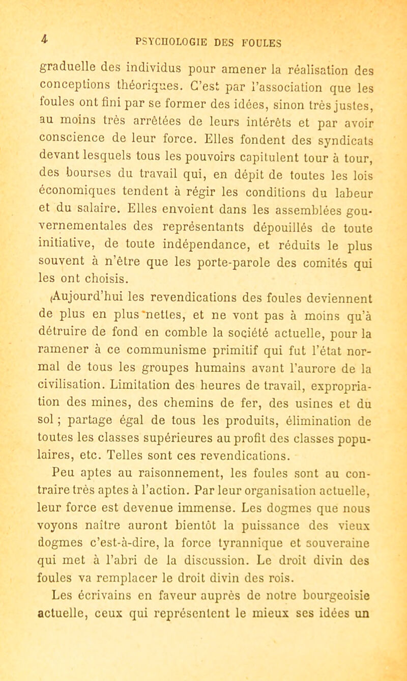 graduelle des individus pour amener la réalisation des conceptions théoriques. C’est par l’association que les foules ont fini par se former des idées, sinon très justes, au moins très arrêtées de leurs intérêts et par avoir conscience de leur force. Elles fondent des syndicats devant lesquels tous les pouvoirs capitulent tour à tour, des bourses du travail qui, en dépit de toutes les lois économiques tendent à régir les conditions du labeur et du salaire. Elles envoient dans les assemblées gou- vernementales des représentants dépouillés de toute initiative, de toute indépendance, et réduits le plus souvent à n’être que les porte-parole des comités qui les ont choisis. (Aujourd’hui les revendications des foules deviennent de plus en plus'nettes, et ne vont pas à moins qu’à détruire de fond en comble la société actuelle, pour la ramener à ce communisme primitif qui fut l’état nor- mal de tous les groupes humains avant l’aurore de la civilisation. Limitation des heures de travail, expropria- tion des mines, des chemins de fer, des usines et du sol ; partage égal de tous les produits, élimination de toutes les classes supérieures au profit des classes popu- laires, etc. Telles sont ces revendications. Peu aptes au raisonnement, les foules sont au con- traire très aptes à l’action. Par leur organisation actuelle, leur force est devenue immense. Les dogmes que nous voyons naître auront bientôt la puissance des vieux dogmes c’est-à-dire, la force tyrannique et souveraine qui met à l’abri de la discussion. Le droit divin des foules va remplacer le droit divin des rois. Les écrivains en faveur auprès de notre bourgeoisie actuelle, ceux qui représentent le mieux ses idées un