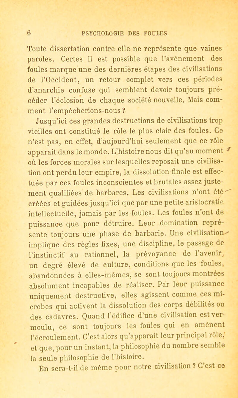 Toute dissertation contre elle ne représente que vaines paroles. Certes il est possible que l’avènement des foules marque une des dernières étapes des civilisations de l’Occident, un retour complet vers ces périodes d’anarchie confuse qui semblent devoir toujours pré- céder l’éclosion de chaque société nouvelle. Mais com- ment l’empêcherions-nous ? Jusqu’ici ces grandes destructions de civilisations trop vieilles ont constitué le rôle le plus clair des foules. Ce n’est pas, en effet, d’aujourd’hui seulement que ce rôle apparaît dans le monde. L’histoire nous dit qu’au moment f où les forces morales sur lesquelles reposait une civilisa- tion ont perdu leur empire, la dissolution finale est effec- tuée par ces foules inconscientes et brutales assez juste- ment qualifiées de barbares. Les civilisations n’ont été • créées et guidées jusqu’ici que par une petite aristocratie intellectuelle, jamais par les foules. Les foules n’ont de puissance que pour détruire. Leur domination repré- sente toujours une phase de barbarie. Une civilisations implique des règles fixes, une discipline, le passage de l’instinctif au rationnel, la prévoyance de l'avenir, un degré élevé de culture, conditions que les foules, abandonnées à elles-mêmes, se sont toujours montrées absolument incapables de réaliser. Par leur puissance uniquement destructive, elles agissent comme ces mi- crobes qui activent la dissolution des corps débilités ou des cadavres. Quand l’édifice d’une civilisation est ver- moulu, ce sont toujours les foules qui en amènent l’écroulement. C’est alors qu’apparait leur principal rôle,' et que, pour un instant, la philosophie du nombre semble la seule philosophie de 1 histoire. En sera-t-il de même pour notre civilisation ? C’est ce