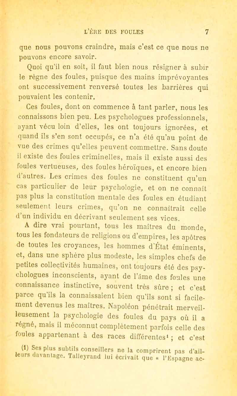 que nous pouvons craindre, mais c’est ce que nous ne pouvons encore savoir. Quoi qu’il en soit, il faut bien nous résigner à subir le règne des foules, puisque des mains imprévoyantes ont successivement renversé toutes les barrières qui pouvaient les contenir. Ces foules, dont on commence à tant parler, nous les connaissons bien peu. Les psychologues professionnels, ayant vécu loin d’elles, les ont toujours ignorées, et quand ils s’en sont occupés, ce n’a été qu’au point de vue des crimes qu’elles peuvent commellre. Sans doute il existe des foules criminelles, mais il existe aussi des foules vertueuses, des foules héroïques, et encore bien d’autres. Les crimes des foules ne constituent qu’un cas particulier de leur psychologie, et on ne connaît pas plus la constitution mentale des foules en étudiant seulement leurs crimes, qu’on ne connaîtrait celle d’un individu en décrivant seulement ses vices. A dire vrai pourtant, tous les maîtres du monde, tous les fondateurs de religions ou d’empires, les apôtres de toutes les croyances, les hommes d État éminents, et, dans une sphère plus modeste, les simples chefs de petites collectivités humaines, ont toujours été des psy- chologues inconscients, ayant de l’âme des foules une connaissance instinctive, souvent très sûre ; et c’est parce qu’ils la connaissaient bien qu’ils sont si facile- ment devenus les maîtres. Napoléon pénétrait merveil- leusement la psychologie des foules du pays où il a régné, mais il méconnut complètement parfois celle des foules appartenant à des races différentes* ; et c’est (1) Ses plus subtils conseillers ne la comprirent pas d’ail- leurs davantage. Talleyrand lui écrivait que « l’Espagne ac-