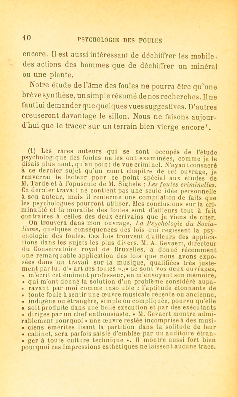 encore. Il est aussi intéressant de déchiffrer les mobile - des actions des hommes que de déchiffrer un minéral ou une plante. Notre étude de l’âme des foules ne pourra être qu’une brève syn thèse, un simple résumé de nos recherches. Il ne fautlui demanderquequelquesvuessuggeslives. D’autres creuseront davantage le sillon. Nous ne faisons aujour- d’hui que le tracer sur un terrain bien vierge encore*. (1) Les rares auteurs qui se sont occupés de l’étude psychologique des foules ne les ont examinées, comme je le disais plus haut, qu’au point de vue criminel. N’ayant consacré à ce dernier sujet qu’un court chapitre de cet ouvrage, je renverrai le lecteur pour ce point spécial aux études de M. Tarde et à l’opuscule de fil. Sighele : Les foules criminelles. Ce dernier travail ne contient pas une seule idée personnelle à son auleur, mais il renferme une compilation de faits que les psychologues pourront utiliser, files conclusions sur la cri- minalité et la moralité des foules sont d'ailleurs tout à fait contraires à celles des deux écrivains que je viens de citer. On trouvera dans mon ouvrage, La Psychologie du Socia- lisme, quelques conséquences des lois qui régissent la psy- chologie des foules. Ces luis trouvent d’ailleurs des applica- tions dans les sujets les plus divers. M. A. Cevaeri, directeur du Conservatoire royal de Bruxelles, a donné récemment une remarquable application des lois que nous avons expo- sées dans un travail sur la musique, qualifiées très juste- ment par lui d’« art des tonies ».;« Le sont vos ueux ouvrages, « m’écrit cet éminent professeur, en m’envoyant son mémoire, « qui m’ont donné la solution d’un problème considéré aupa- « ravant par moi comme insoluble : l’aptitude étonnante de « toute foule à sentir une œuvre musicale récente ou ancienne, « indigène ou étrangère, simple ou compliquée, pourvu qu’elle « soit produite dans une belle exécution et par des exécutants « dirigés par un chef enthousiaste. » M. Gevaert montre admi- rablement pourquoi « une œuvre restée incomprise à des musi- « ciens émérites lisant la partition dans la solitude de leur « cabinet, sera parfois saisie d’emblée par un auditoire étran- « ger à toute culture technique ■. 11 montre aussi forL bien pourquoi ces impressions esthétiques ne laissent aucune trace.
