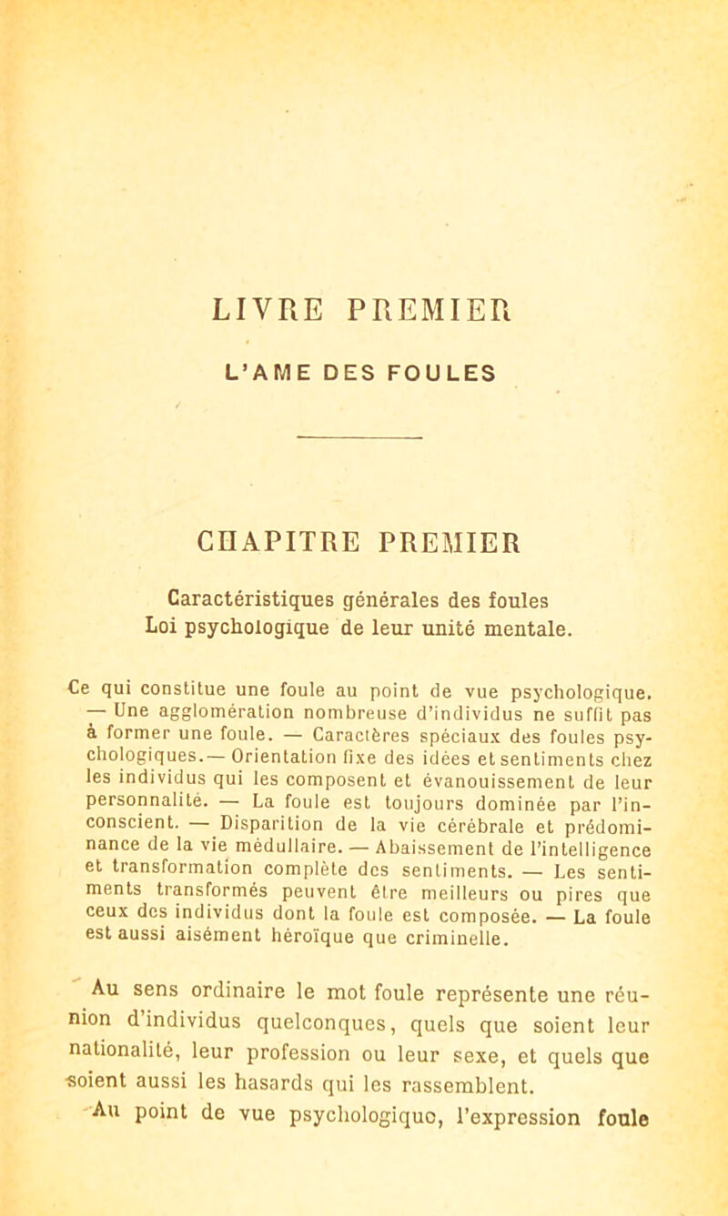 LIVRE PREMIER L’AME DES FOULES CHAPITRE PREMIER Caractéristiques générales des foules Loi psychologique de leur unité mentale. Ce qui constitue une foule au point de vue psychologique. — Une agglomération nombreuse d’individus ne suffit pas à former une foule. — Caractères spéciaux des foules psy- chologiques.— Orientation fixe des idées et sentiments chez les individus qui les composent et évanouissement de leur personnalité. — La foule est toujours dominée par l’in- conscient. — Disparition de la vie cérébrale et prédomi- nance de la vie médullaire. — Abaissement de l’intelligence et transformation complète des sentiments. — Les senti- ments transformés peuvent être meilleurs ou pires que ceux des individus dont la foule est composée. — La foule est aussi aisément héroïque que criminelle. Au sens ordinaire le mot foule représente une réu- nion d individus quelconques, quels que soient leur nationalité, leur profession ou leur sexe, et quels que ■soient aussi les hasards qui les rassemblent. Au point de vue psychologique, l’expression foule