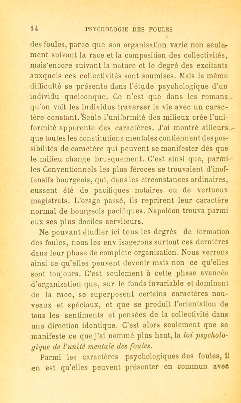 des foules, parce que son organisation varie non seule- ment suivant la race et la composition des collectivités, mais’encore suivant la nature et le degré des excitants auxquels ces collectivités sont soumises. Mais la même difficulté se présente dans l’étude psychologique d’un individu quelconque. Ce n’est que dans les romans qu’on voit les individus traverser la vie avec un carac- tère constant.'Seule l’uniformité des milieux crée l’uni- formité apparente des caractères. J’ai montré ailleurs que toutes les constitutions mentales contiennent des pos- sibilités de caractère qui peuvent se manifester dès que le milieu change brusquement. C’est ainsi que, parmi les Conventionnels les plus féroces se trouvaient d’inof- fensifs bourgeois, qui, dans les circonstances ordinaires, eussent été de pacifiques notaires ou de vertueux magistrats. L’orage passé, ils reprirent leur caractère normal de bourgeois pacifiques. Napoléon trouva parmi eux ses plus dociles serviteurs. Ne pouvant étudier ici tous les degrés de formation des foules, nous les env isagerons surtout ces dernières dans leur phase de complète organisation. Nous verrons ainsi ce qu’elles peuvent devenir mais non ce qu’elles sont toujours. C’est seulement à celte phase avancée d’organisation que, sur le fonds invariable et dominant de la race, se superposent certains caractères nou- veaux et spéciaux, et que se produit l’orientation de tous les sentiments et pensées de la collectivité dans une direction identique. C’est alors seulement que se manifeste ce que j’ai nommé plus haut, la loi psycholo- gique de l'unité mentale des foules. Parmi les caractères psychologiques des foules, il en est qu’elles peuvent présenter en commun avec