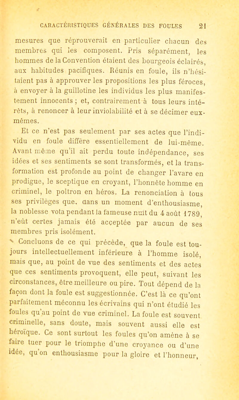 mesures que réprouverait en particulier chacun des membres qui les composent. Pris séparément, les hommes de la Convention étaient des bourgeois éclairés, aux habitudes pacifiques. Réunis en foule, ils n’hési- taient pas à approuver les propositions les plus féroces, à envoyer à la guillotine les individus les plus manifes- tement innocents ; et, contrairement à tous leurs inté- rêts, à renoncer à leur inviolabilité et à se décimer eux- mêmes. Et ce n’est pas seulement par ses actes que l’indi- vidu en foule diffère essentiellement de lui-même. Avant même qu’il ait perdu toute indépendance, ses idées et ses sentiments se sont transformés, et la trans- formation est profonde au point de changer l’avare en prodigue, le sceptique en croyant, l’honnête homme en criminel, le poltron en héros. La renonciation à tous ses privilèges que. dans un moment d’enthousiasme, la noblesse vota pendant la fameuse nuit du 4 août 1789, n’eût certes jamais été acceptée par aucun de ses membres pris isolément. x Concluons de ce qui précède, que la foule est tou- jours intellectuellement inférieure à l’homme isolé mais que, au point de vue des sentiments et des actes que ces sentiments provoquent, elle peut, suivant les circonstances, être meilleure ou pire. Tout dépend de la façon dont la foule est suggestionnée. C’est là ce qu’ont parfaitement méconnu les écrivains qui n’ont étudié les foules qu'au point de vue criminel. La foule est souvent criminelle, sans doute, mais souvent aussi elle est héroïque. Ce sont surtout les foules qu’on amène à se faire tuer pour le triomphe d’une croyance ou d’une idée, qu’on enthousiasme pour la gloire et l’honneur,