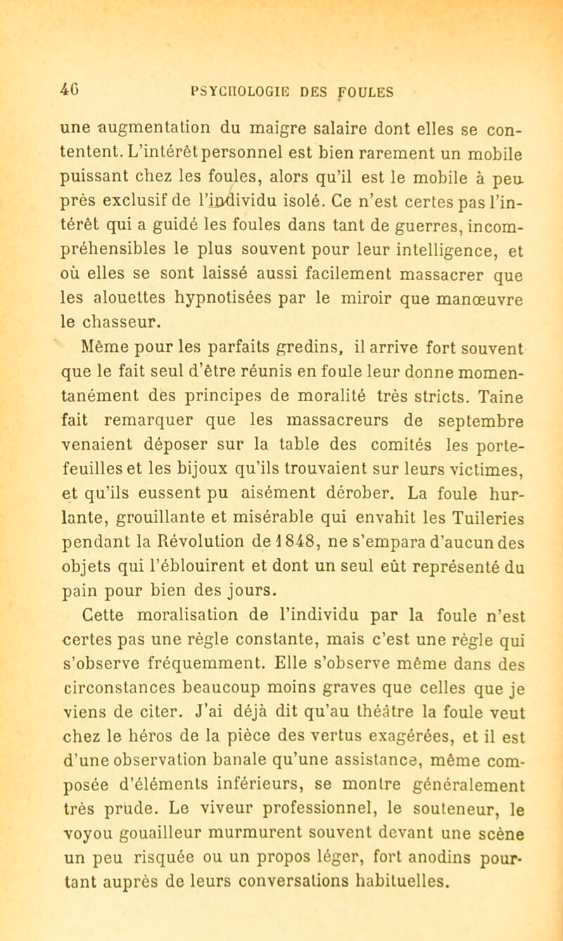 une augmentation du maigre salaire dont elles se con- tentent. L’intérêt personnel est bien rarement un mobile puissant chez les foules, alors qu’il est le mobile à peu près exclusif de l’ÛKlividu isolé. Ce n’est certes pas l’in- térêt qui a guidé les foules dans tant de guerres, incom- préhensibles le plus souvent pour leur intelligence, et où elles se sont laissé aussi facilement massacrer que les alouettes hypnotisées par le miroir que manœuvre le chasseur. Même pour les parfaits gredins, il arrive fort souvent que le fait seul d’être réunis en foule leur donne momen- tanément des principes de moralité très stricts. Taine fait remarquer que les massacreurs de septembre venaient déposer sur la table des comités les porte- feuilles et les bijoux qu’ils trouvaient sur leurs victimes, et qu’ils eussent pu aisément dérober. La foule hur- lante, grouillante et misérable qui envahit les Tuileries pendant la Révolution de 1848, ne s’empara d’aucun des objets qui l’éblouirent et dont un seul eût représenté du pain pour bien des jours. Cette moralisation de l’individu par la foule n’est certes pas une règle constante, mais c’est une règle qui s’observe fréquemment. Elle s’observe même dans des circonstances beaucoup moins graves que celles que je viens de citer. J’ai déjà dit qu’au théâtre la foule veut chez le héros de la pièce des vertus exagérées, et il est d’une observation banale qu’une assistance, même com- posée d’éléments inférieurs, se montre généralement très prude. Le viveur professionnel, le souteneur, le voyou gouailleur murmurent souvent devant une scène un peu risquée ou un propos léger, fort anodins pour- tant auprès de leurs conversations habituelles.