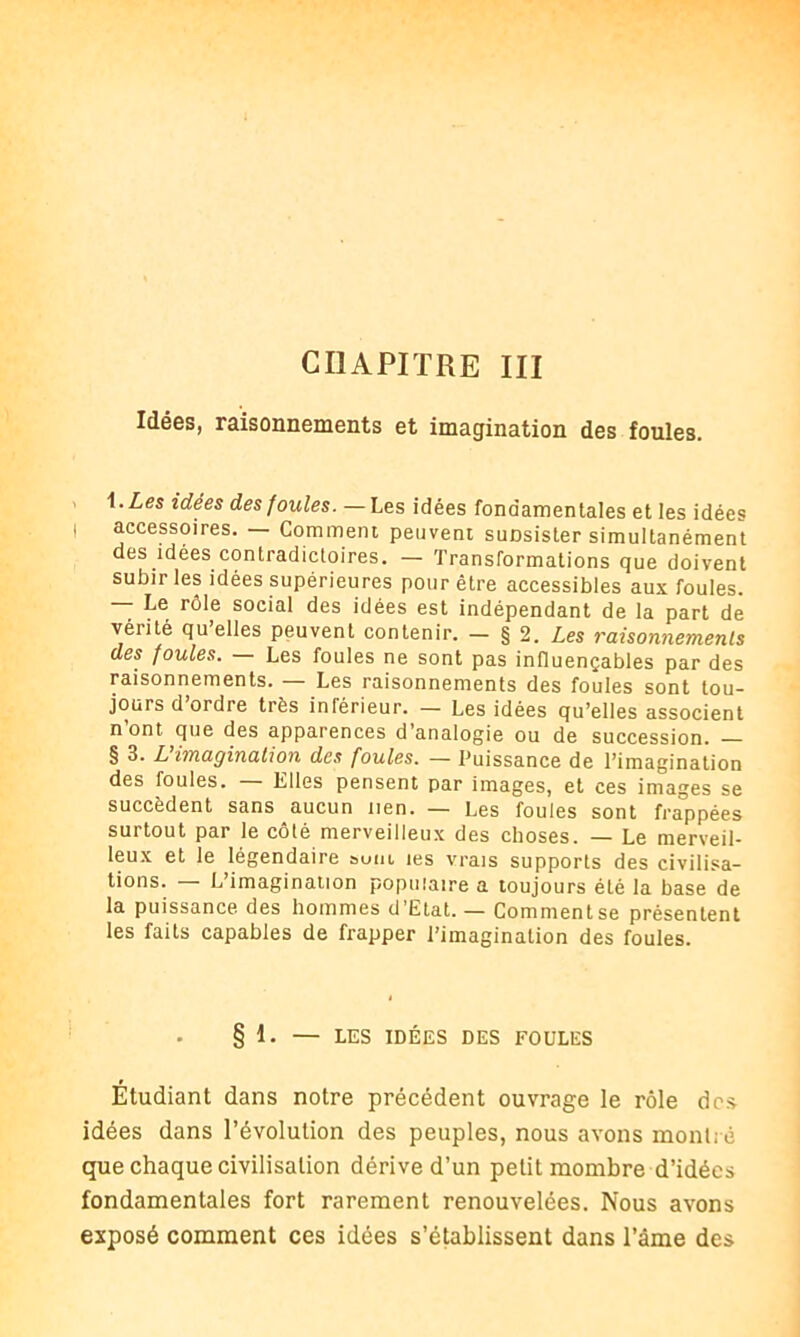 CHAPITRE III Idées, raisonnements et imagination des foules. i.Les idées des foules. —Les idées fondamentales et les idées accessoires. Comment peuvent suDsister simultanément des idées contradictoires. — Transformations que doivent subir les idées supérieures pour être accessibles aux foules. — Le rôle social des idées est indépendant de la part de venté qu’elles peuvent contenir. - § 2. Les raisonnements des foules. Les foules ne sont pas influençables par des raisonnements. — Les raisonnements des foules sont tou- jours d’ordre très inférieur. — Les idées qu’elles associent n ont que des apparences d analogie ou de succession. § 3. L imagination des foules. — Puissance de l’imagination des foules. — Elles pensent par images, et ces images se succèdent sans aucun nen. — Les foules sont frappées surtout par le côté merveilleux des choses. — Le merveil- leux et le légendaire sum tes vrais supports des civilisa- tions. — L’imagination populaire a toujours été la base de la puissance des hommes d’Etat. — Comment se présentent les faits capables de frapper l’imagination des foules. § 1. — LES IDÉES DES FOULES Étudiant dans notre précédent ouvrage le rôle dos idées dans l’évolution des peuples, nous avons montré que chaque civilisation dérive d’un petit mombre d’idées fondamentales fort rarement renouvelées. Nous avons exposé comment ces idées s’établissent dans l’âme des