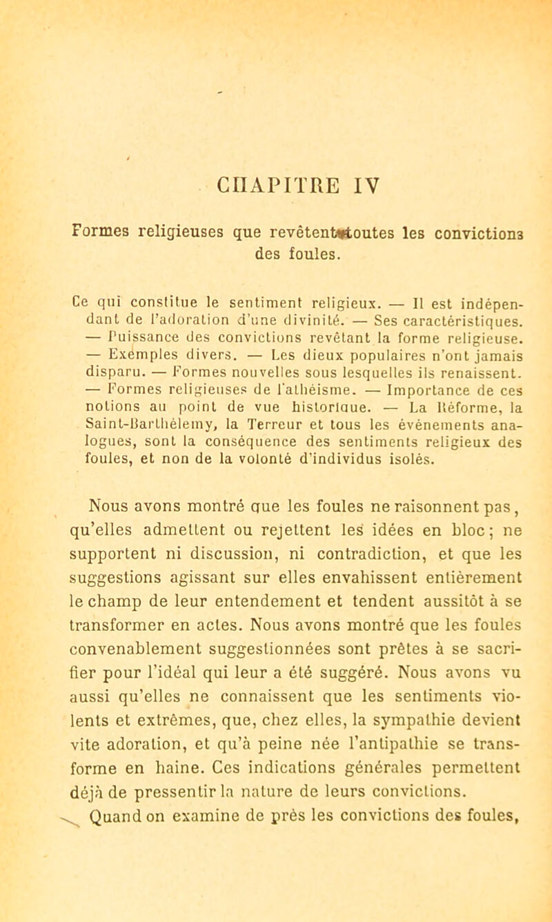 CHAPITRE IV Formes religieuses que revêtentartoutes les convictions des foules. Ce qui constitue le sentiment religieux. — Il est indépen- dant de l’adoration d’une divinité. — Ses caractéristiques. — Puissance des convictions revêtant la forme religieuse. — Exemples divers. — Les dieux populaires n’ont jamais disparu. — Formes nouvelles sous lesquelles ils renaissent. — Formes religieuses de l'athéisme. — Importance de ces notions au point de vue historlaue. — La ltéforme, la Sainl-Liarlliélemy, la Terreur et tous les événements ana- logues, sont la conséquence des sentiments religieux des foules, et non de la volonté d’individus isolés. Nous avons montré que les foules ne raisonnent pas, qu’elles admettent ou rejettent les idées en bloc; ne supportent ni discussion, ni contradiction, et que les suggestions agissant sur elles envahissent entièrement le champ de leur entendement et tendent aussitôt à se transformer en actes. Nous avons montré que les foules convenablement suggestionnées sont prêtes à se sacri- fier pour l’idéal qui leur a été suggéré. Nous avons vu aussi qu’elles ne connaissent que les sentiments vio- lents et extrêmes, que, chez elles, la sympathie devient vite adoration, et qu’à peine née l’antipathie se trans- forme en haine. Ces indications générales permettent déjà de pressentir la nature de leurs convictions. Quand on examine de près les convictions des foules,