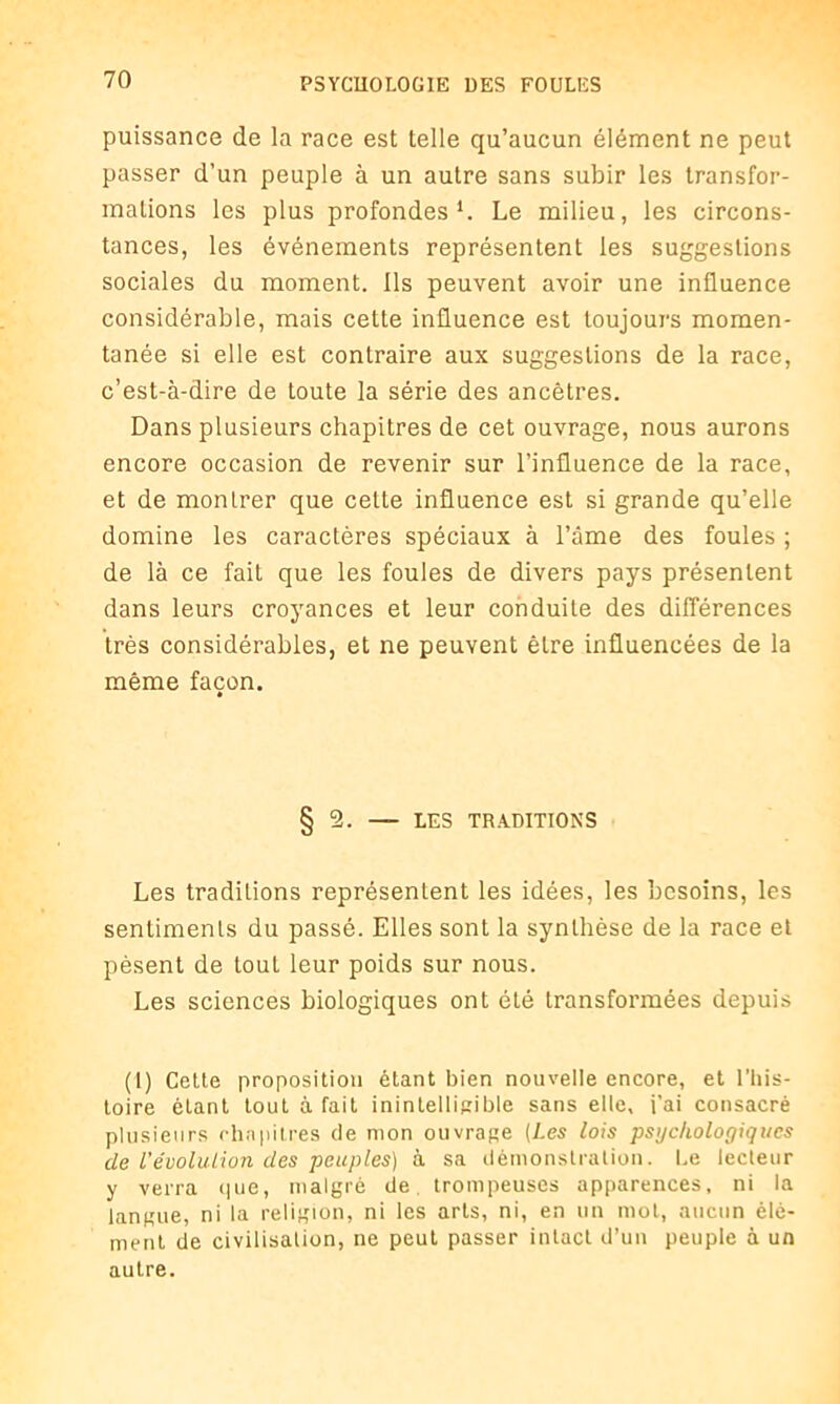 puissance de la race est telle qu’aucun élément ne peut passer d’un peuple à un autre sans subir les transfor- mations les plus profondes1. Le milieu, les circons- tances, les événements représentent les suggestions sociales du moment. Ils peuvent avoir une influence considérable, mais cette influence est toujours momen- tanée si elle est contraire aux suggestions de la race, c’est-à-dire de toute la série des ancêtres. Dans plusieurs chapitres de cet ouvrage, nous aurons encore occasion de revenir sur l’influence de la race, et de montrer que celte influence est si grande qu’elle domine les caractères spéciaux à l’âme des foules ; de là ce fait que les foules de divers pays présentent dans leurs croyances et leur conduite des différences très considérables, et ne peuvent être influencées de la même façon. § 5. — LES TRADITIONS Les traditions représentent les idées, les besoins, les sentiments du passé. Elles sont la synthèse de la race et pèsent de tout leur poids sur nous. Les sciences biologiques ont été transformées depuis (1) Cette proposition étant bien nouvelle encore, et l’his- toire étant tout à fait inintelligible sans elle, i’ai consacré plusieurs chapitres de mon ouvrage (Les lois psyc/iologiqtics de l'évolution des peuples) à sa démonstration. Le lecteur y verra que, malgré de trompeuses apparences, ni la langue, ni la religion, ni les arts, ni, en un mol, aucun élé- ment de civilisation, ne peut passer intact d’un peuple à un autre.