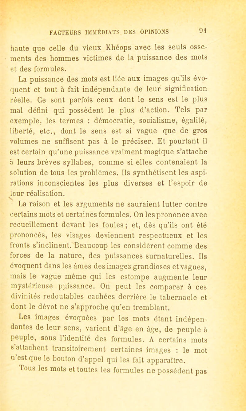 haute que celle du vieux Khéops avec les seuls osse- ments des hommes victimes de la puissance des mots et des formules. La puissance des mots est liée aux images qu’ils évo- quent et tout à fait indépendante de leur signification réelle. Ce sont parfois ceux dont le sens est le plus mal défini qui possèdent le plus d’action. Tels par exemple, les termes : démocratie, socialisme, égalité, liberté, etc., dont le sens est si vague que de gros volumes ne suffisent pas à le préciser. Et pourtant il est certain qu’une puissance vraiment magique s’attache à leurs brèves syllabes, comme si elles contenaient la solution de tous les problèmes. Ils synthétisent les aspi- rations inconscientes les plus diverses et l’espoir de icur réalisation. La raison et les arguments ne sauraient lutter contre certains mots et certaines formules. On les prononce avec recueillement devant les foules; et, dès qu’ils ont été prononcés, les visages deviennent respectueux et les fronts s’inclinent. Beaucoup les considèrent comme des forces de la nature, des puissances surnaturelles. Ils évoquent dans les âmes des images grandioses et vagues, mais le vague même qui les estompe augmente leur mystérieuse puissance. On peut les comparer à ces divinités redoutables cachées derrière le tabernacle et dont le dévot ne s’approche qu’en tremblant. Les images évoquées par les mots étant indépen- dantes de leur sens, varient d’âge en âge, de peuple à peuple, sous l’identité des formules. A certains mots s attachent transitoirement certaines images : le mot n est que le bouton d’appel qui les fait apparaître. Tous les mots et toutes les formules ne possèdent pas