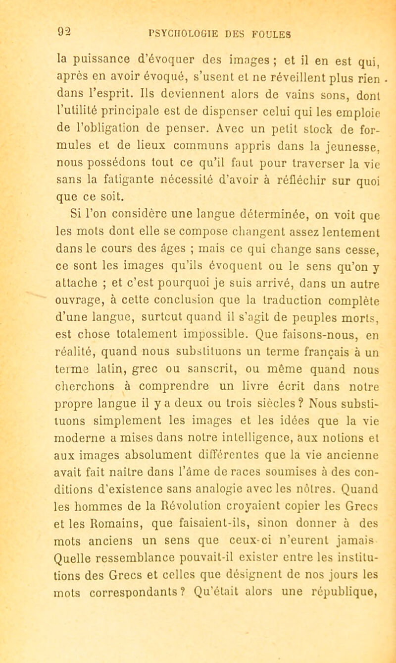 la puissance d’évoquer des images ; et il en est qui, après en avoir évoqué, s’usent et ne réveillent plus rien dans l’esprit. Ils deviennent alors de vains sons, dont l’utilité principale est de dispenser celui qui les emploie de l’obligation de penser. Avec un petit stock de for- mules et de lieux communs appris dans la jeunesse, nous possédons tout ce qu’il faut pour traverser la vie sans la fatigante nécessité d’avoir à réfléchir sur quoi que ce soit. Si l’on considère une langue déterminée, on voit que les mots dont elle se compose changent assez lentement dans le cours des âges ; mais ce qui change sans cesse, ce sont les images qu’ils évoquent ou le sens qu’on y attache ; et c’est pourquoi je suis arrivé, dans un autre ouvrage, à cette conclusion que la traduction complète d’une langue, surtout quand il s’agit de peuples morts, est chose totalement impossible. Que faisons-nous, en réalité, quand nous substituons un terme français à un terme latin, grec ou sanscrit, ou même quand nous cherchons à comprendre un livre écrit dans notre propre langue il y a deux ou trois siècles ? Nous substi- tuons simplement les images et les idées que la vie moderne a mises dans notre intelligence, aux notions et aux images absolument différentes que la vie ancienne avait fait naître dans l’âme de races soumises à des con- ditions d’existence sans analogie avec les nôtres. Quand les hommes de la Révolution croyaient copier les Grecs et les Romains, que faisaient-ils, sinon donner à des mots anciens un sens que ceux-ci n’eurent jamais Quelle ressemblance pouvait-il exister entre les institu- tions des Grecs et celles que désignent de nos jours les mots correspondants? Qu’était alors une république,