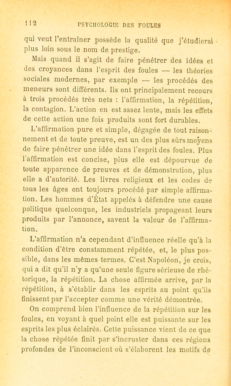 qui veut l’entraîner possède la qualité que j’étudierai plus loin sous le nom de prestige. Mais quand il s’agit de faire pénétrer des idées et des croyances dans l’esprit des foules — les théories sociales modernes, par exemple — les procédés des meneurs sont différents. Ils ont principalement recours à trois procédés très nets : l’affirmation, la répétition, la contagion. L’action en est assez lente, mais les effets de cette action une fois produits sont fort durables. L’affirmation pure et simple, dégagée de tout raison- nement et de toute preuve, est un des plus surs moyens de faire pénétrer une idée dans l’esprit des foules. Plus l'affirmation est concise, plus elle est dépourvue de toute apparence de preuves et de démonstration, plus elle a d’autorité. Les livres religieux et les codes de tous les âges ont toujours procédé par simple affirma- tion. Les hommes d’État appelés à défendre une cause politique quelconque, les industriels propageant leurs produits par l’annonce, savent la valeur de l’affirma- tion. L’affirmation n’a cependant d’influence réelle qu’à la condition d’être constamment répétée, et, le plus pos- sible, dans les mêmes termes. C’est Napoléon, je crois, qui a dit qu’il n’y a qu’une seule figure sérieuse de rhé- torique, la répétition. La chose affirmée arrive, par la répétition, à s’établir dans les esprits au point qu’ils finissent par l’accepter comme une vérité démontrée. On comprend bien l’influence de la répétition sur les foules, en voyant à quel point elle est puissante sur les esprits les plus éclairés. Cette puissance vient de ce que la chose répétée finit par s’incruster dans ces régions profondes de l’inconscient où s’élaborent les motifs de