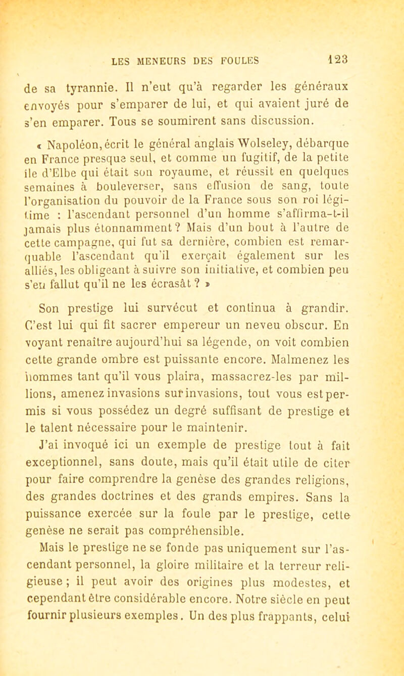 de sa tyrannie. Il n’eut qu’à regarder les généraux envoyés pour s’emparer de lui, et qui avaient juré de s’en emparer. Tous se soumirent sans discussion. « Napoléon, écrit le général anglais Wolseley, débarque en France presque seul, et comme un fugitif, de la petite ile d’Elbe qui était son royaume, et réussit en quelques semaines à bouleverser, sans effusion de sang, toute l’organisation du pouvoir de la France sous son roi légi- time : l’ascendant personnel d’un homme s’affirma-t-il jamais plus étonnamment? Mais d’un bout à l’autre de cette campagne, qui fut sa dernière, combien est remar- quable l’ascendant qu'il exerçait également sur les alliés, les obligeant à suivre son initiative, et combien peu s’eu fallut qu’il ne les écrasât ? » Son prestige lui survécut et continua à grandir. C’est lui qui fit sacrer empereur un neveu obscur. En voyant renaître aujourd’hui sa légende, on voit combien cette grande ombre est puissante encore. Malmenez les 'nommes tant qu’il vous plaira, massacrez-les par mil- lions, amenez invasions sur invasions, tout vous est per- mis si vous possédez un degré suffisant de prestige et le talent nécessaire pour le maintenir. J’ai invoqué ici un exemple de prestige tout à fait exceptionnel, sans doute, mais qu’il était utile de citer pour faire comprendre la genèse des grandes religions, des grandes doctrines et des grands empires. Sans la puissance exercée sur la foule par le prestige, cette genèse ne serait pas compréhensible. Mais le prestige ne se fonde pas uniquement sur l’as- cendant personnel, la gloire militaire et la terreur reli- gieuse ; il peut avoir des origines plus modestes, et cependant être considérable encore. Notre siècle en peut fournir plusieurs exemples. Un des plus frappants, celui