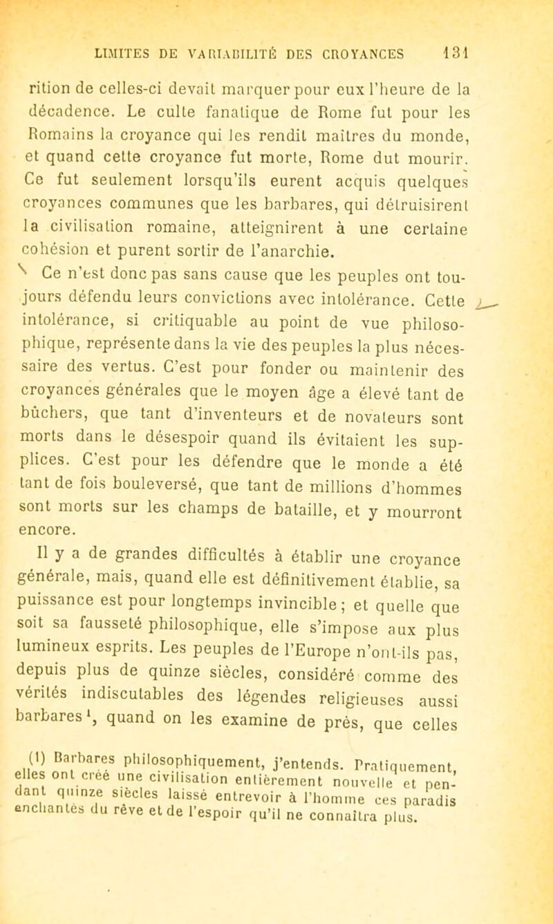 rition de celles-ci devait marquer pour eux l’heure de la décadence. Le culte fanatique de Rome fut pour les Romains la croyance qui les rendit maîtres du monde, et quand celte croyance fut morte, Rome dut mourir. Ce fut seulement lorsqu’ils eurent acquis quelques croyances communes que les barbares, qui détruisirent la civilisation romaine, atteignirent à une certaine cohésion et purent sortir de l’anarchie. N Ce n’est donc pas sans cause que les peuples ont tou- jours défendu leurs convictions avec intolérance. Cette intolérance, si critiquable au point de vue philoso- phique, représente dans la vie des peuples la plus néces- saire des vertus. C’est pour fonder ou maintenir des croyances générales que le moyen âge a élevé tant de bûchers, que tant d inventeurs et de novateurs sont morts dans le désespoir quand ils évitaient les sup- plices. C est pour les défendre que le monde a été tant de fois bouleversé, que tant de millions d’hommes sont morts sur les champs de bataille, et y mourront encore. Il y a de grandes difficultés à établir une croyance générale, mais, quand elle est définitivement établie, sa puissance est pour longtemps invincible; et quelle que soit sa fausseté philosophique, elle s’impose aux plus lumineux esprits. Les peuples de l’Europe n’onl-ils pas, depuis plus de quinze siècles, considéré comme des vérités indiscutables des légendes religieuses aussi barbares1, quand on les examine de près, que celles ..O Barbares Philosophiquement, j’entends. Pratiquement, elles ont créé une civilisation entièrement nouvelle et pen- dant quinze siècles laissé entrevoir à l’homme ces paradis enchantes du reve et de l’espoir qu’il ne connaîtra plus.