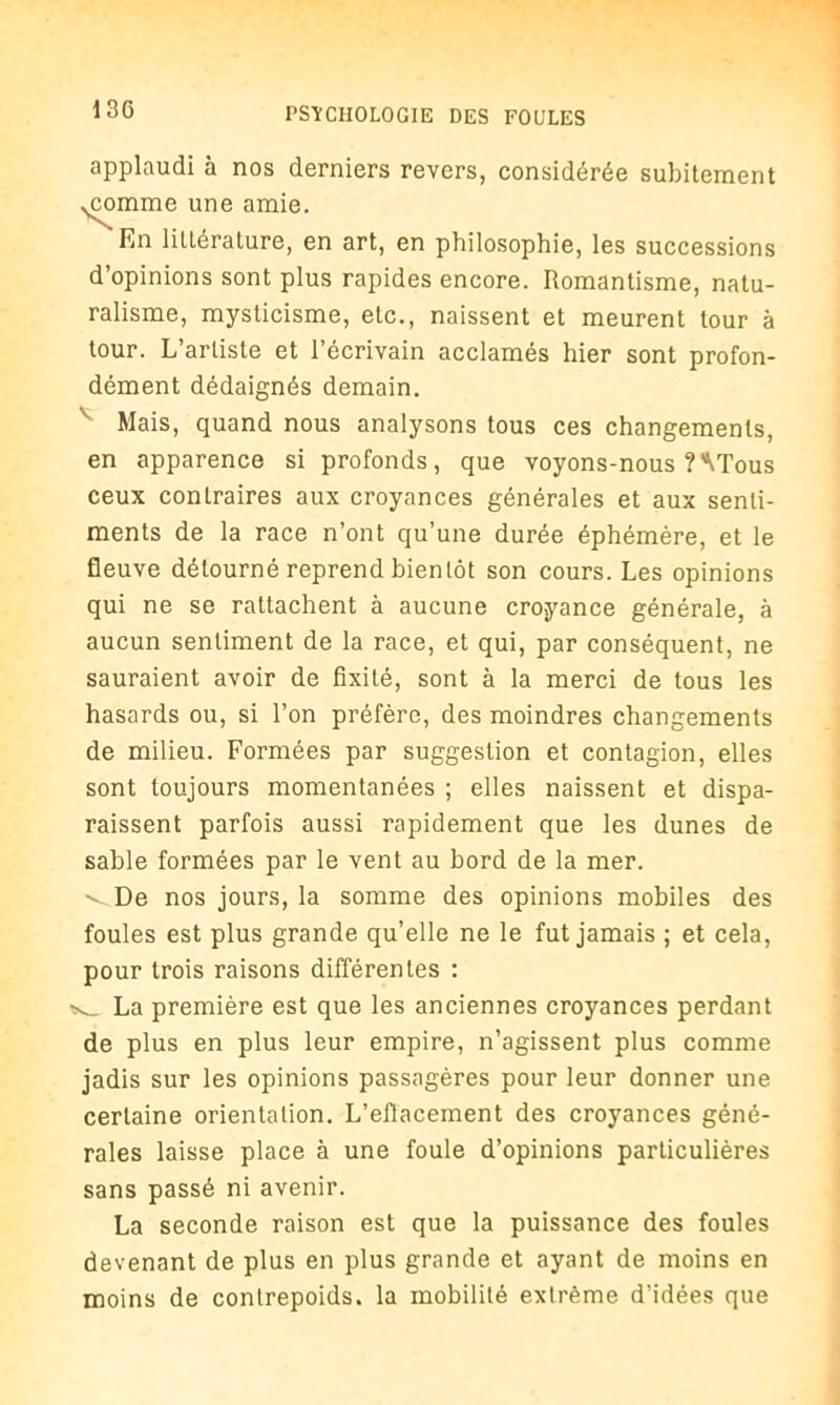 applaudi à nos derniers revers, considérée subitement ^coinme une amie. 'En littérature, en art, en philosophie, les successions d’opinions sont plus rapides encore. Romantisme, natu- ralisme, mysticisme, etc., naissent et meurent tour à tour. L’artiste et l’écrivain acclamés hier sont profon- dément dédaignés demain. Mais, quand nous analysons tous ces changements, en apparence si profonds, que voyons-nous ?'\Tous ceux contraires aux croyances générales et aux senti- ments de la race n’ont qu’une durée éphémère, et le fleuve détourné reprend bientôt son cours. Les opinions qui ne se rattachent à aucune croyance générale, à aucun sentiment de la race, et qui, par conséquent, ne sauraient avoir de fixité, sont à la merci de tous les hasards ou, si l’on préfère, des moindres changements de milieu. Formées par suggestion et contagion, elles sont toujours momentanées ; elles naissent et dispa- raissent parfois aussi rapidement que les dunes de sable formées par le vent au bord de la mer. •^De nos jours, la somme des opinions mobiles des foules est plus grande qu’elle ne le fut jamais ; et cela, pour trois raisons différentes : La première est que les anciennes croyances perdant de plus en plus leur empire, n’agissent plus comme jadis sur les opinions passagères pour leur donner une certaine orientation. L'effacement des croyances géné- rales laisse place à une foule d’opinions particulières sans passé ni avenir. La seconde raison est que la puissance des foules devenant de plus en plus grande et ayant de moins en moins de contrepoids, la mobilité extrême d’idées que