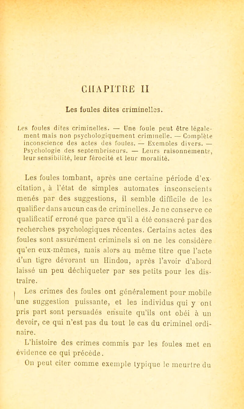 Les foules dites criminelles. Les foules dites criminelles. — Une foule peut être légale- ment mais non psychologiquement criminelle. — Complète inconscience des actes des foules. — Exemoles divers. — Psychologie des septembriseurs. — Leurs raisonnements, leur sensibilité, leur férocité et leur moralité. Les foules tombant, après une certaine période d’ex- citation, à l’état de simples automates insconscienls menés par des suggestions, il semble difficile de les qualifier dans aucun cas de criminelles. Je ne conserve ce qualificatif erroné que parce qu’il a été consacré par des recherches psychologiques récentes. Certains actes des foules sont assurément criminels si on ne les considère qu’en eux-mêmes, mais alors au même titre que l’acte d’un tigre dévorant un Hindou, après l’avoir d’abord laissé un peu déchiqueter par ses pelils pour les dis- traire. Les crimes des foules ont généralement pour mobile une suggestion puissante, et les individus qui y ont pris part sont persuadés ensuite qu’ils ont obéi à un devoir, ce qui n’est pas du tout le cas du criminel ordi- naire. L’histoire des crimes commis par les foules met en évidence ce qui précède. On peut citer comme exemple typique le meurtre du