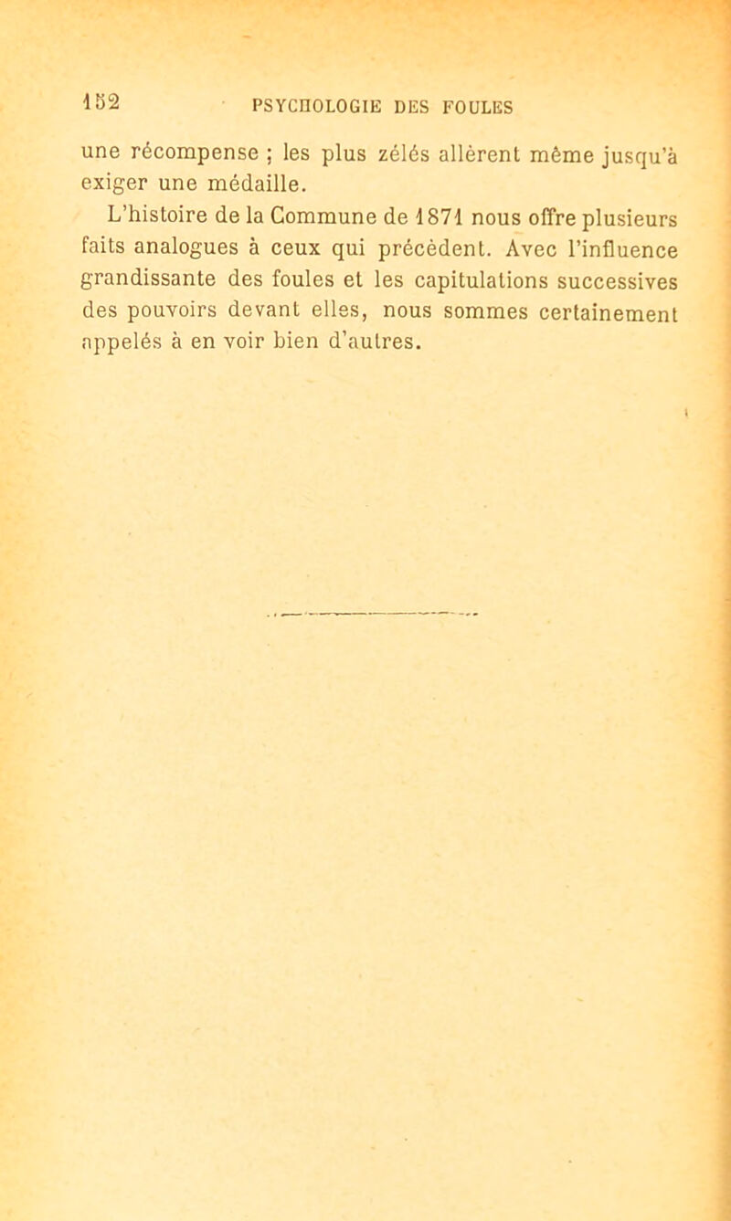 4 52 une récompense ; les plus zélés allèrent même jusqu’à exiger une médaille. L’histoire de la Commune de 1871 nous offre plusieurs faits analogues à ceux qui précèdent. Avec l’influence grandissante des foules et les capitulations successives des pouvoirs devant elles, nous sommes certainement appelés à en voir bien d’autres.