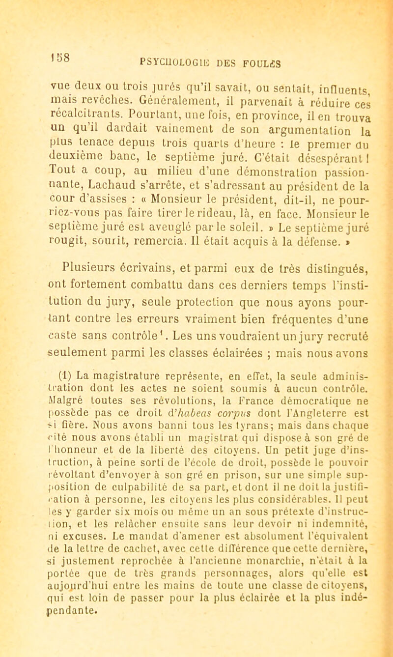 ! î>8 vue deux ou trois jurés qu’il savait, ou sentait, influents, mais revêches. Généralement, il parvenait à réduire ces récalcitrants. Pourtant, une fois, en province, il en trouva un qu’il dardait vainement de son argumentation la plus tenace depuis trois quarts d’heure : le premier du deuxième banc, le septième juré. C’était désespérant I Tout a coup, au milieu d’une démonstration passion- nante, Lachaud s’arrête, et s’adressant au président de la cour d’assises : « Monsieur le président, dit-il, ne pour- riez-vous pas faire tirer le rideau, là, en face. Monsieur le septième juré est aveuglé parle soleil. * Le septième juré rougit, sourit, remercia. Il était acquis à la défense. » Plusieurs écrivains, et parmi eux de très distingués, ont fortement combattu dans ces derniers temps l’insti- tution du jury, seule protection que nous ayons pour- tant contre les erreurs vraiment bien fréquentes d’une caste sans contrôle1. Les uns voudraient un jury recruté seulement parmi les classes éclairées ; mais nous avons (1) La magistrature représente, en effet, la seule adminis- tration dont les actes ne soient soumis à aucun contrôle. Malgré toutes ses révolutions, la France démocratique ne possède pas ce droit d’habeas corpus dont l’Angleterre est si Gère. Nous avons banni tous les tyrans; mais dans chaque cité nous avons établi un magistrat qui dispose à son gré de l'honneur et de la liberté des citoyens. Un petit juge d’ins- truction, à peine sorti de l’école de droit, possède le pouvoir révoltant d’envoyer à son gré en prison, sur une simple sup- position de culpabilité de sa part, et dont il ne doit la justifi- xation à personne, les citoyens les plus considérables. Il peut les y garder six mois ou même un an sous prétexte d’instruc- lion, et les relâcher ensuite sans leur devoir ni indemnité, ni excuses. Le mandat d'amener est absolument l’équivalent de la lettre de cachet, avec cette différence que cette dernière, si justement reprochée à l’ancienne monarchie, n’était à la portée que de très grands personnages, alors qu’elle est aujourd'hui entre les mains de toute une classe de citoyens, qui est loin de passer pour la plus éclairée et la plus indé- pendante.