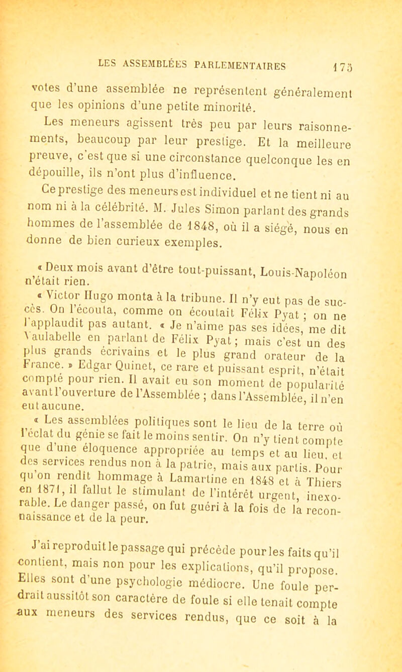 votes d’une assemblée ne représentent généralement que les opinions d’une petite minorité. Les meneurs agissent très peu par leurs raisonne- ments, beaucoup par leur prestige. Et la meilleure pi euve, c est que si une circonstance quelconque les en dépouille, ils n’ont plus d’influence. Ce prestige des meneurs est individuel et ne tient ni au nom ni à la célébrité. M. Jules Simon parlant des grands hommes de l’assemblée de 1848, où il a siégé, nous en donne de bien curieux exemples. « Deux mois avant d’être tout-puissant, Louis-Napoléon n était rien. r « Victor Ilugo monta à la tribune. Il n’y eut pas de suc- cès. On l’ecouta, comme on écoulait Félix Pyat • on ne I applaudit pas autant. « je n’aime pas ses idées,'me dit \aulabelle en parlant de Félix Pyat; mais c’est un des plus grands écrivains et le plus grand orateur de la r rance. » Edgar Quinet, ce rare et puissant esprit, n’était compte pour rien. Il avait eu son moment de popularité avantl ouverture de l’Assemblée ; dans l’Assemblée, iln’en eut aucune. 1 Les assemblées politiques sont le lieu de la terre où 1 éclat du genie se Tait le moins sentir. On n’y lient compte que dune éloquence appropriée au temps et au lieu et des services rendus non à la patrie, mais aux partis. Pour qu on rendit hommage à Lamartine en 1848 et à Thiers en 1871, il fallut le stimulant de l’intérêt urgent, inexo- rable. Le danger passé, on fut guéri à la fois de la recon- naissance et de la peur. J ai reproduit le passage qui précède pour les faits qu’il contient, mais non pour les explications, qu’il propose. Elles sont d’une psychologie médiocre. Une foule per- drait aussitôt son caractère de foule si elle tenait compte aux meneurs des services rendus, que ce soit à la