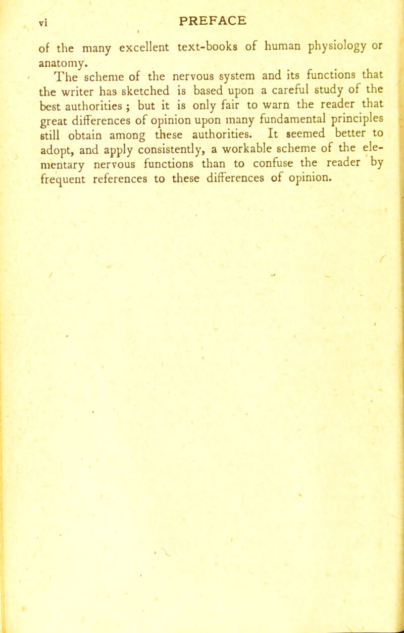 of the many excellent text-books of human physiology or anatomy. The scheme of the nervous system and its functions that the writer has sketched is based upon a careful study of the best authorities ; but it is only fair to warn the reader that great differences of opinion upon many fundamental principles still obtain among these authorities. It seemed better to adopt, and apply consistently, a workable scheme of the ele- mentary nervous functions than to confuse the reader by frequent references to these differences of opinion.