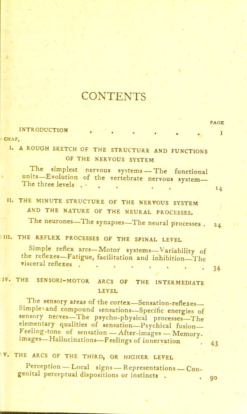 CONTENTS INTRODUCTION I CHAP, I. A ROUGH SKETCH OF THE STRUCTURE AND FUNCTIONS OF THE NERVOUS SYSTEM The simplest nervous systems —The functional units Evolution of the vertebrate nervous system The three levels , • II. THE MINUTE STRUCTURE OF THE NERVOUS SYSTEM AND THE NATURE OF THE NEURAL PROCESSES. The neurones—The synapses—The neural processes . III. THE REFLEX PROCESSES OF THE SPINAL LEVEL Simple reflex arcs—Motor systems—Variability of the reflexes—Fatigue, facilitation and inhibition The visceral reflexes .... IV. THE SENSORI-MOTOR ARCS OF THE INTERMEDIATE LEVEL The sensory areas of the cortex—Sensation-reflexes Simple'and compound sensations—Specific energies of sensory nerves—The psycho-physical processes—The elementary qualities of sensation—Psychical fusion Feeling-tone of sensation—After-images — Memory- images—Hallucinations—Feelings of innervation v. THE ARCS OF THE THIRD, OR HIGHER LEVEL Perception — Local signs — Representations Con- genital perceptual dispositions or instincts . PAGE I •4 24 34 43 90