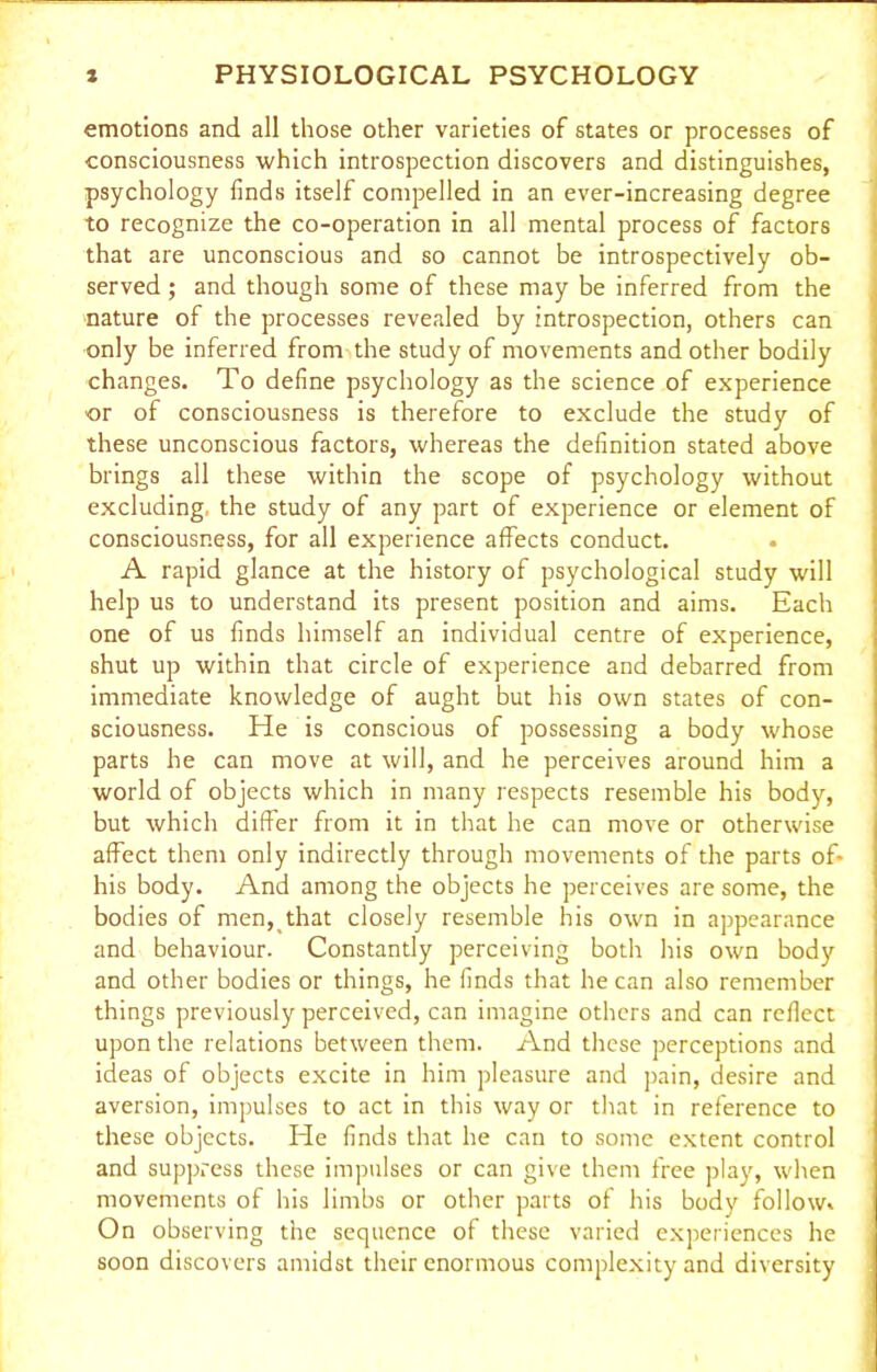 emotions and all those other varieties of states or processes of consciousness which introspection discovers and distinguishes, psychology finds itself compelled in an ever-increasing degree to recognize the co-operation in all mental process of factors that are unconscious and so cannot be introspectively ob- served ; and though some of these may be inferred from the nature of the processes revealed by introspection, others can only be inferred from the study of movements and other bodily changes. To define psychology as the science of experience or of consciousness is therefore to exclude the study of these unconscious factors, whereas the definition stated above brings all these within the scope of psychology without excluding, the study of any part of experience or element of consciousness, for all experience affects conduct. A rapid glance at the history of psychological study will help us to understand its present position and aims. Each one of us finds himself an individual centre of experience, shut up within that circle of experience and debarred from immediate knowledge of aught but his own states of con- sciousness. He is conscious of possessing a body whose parts he can move at will, and he perceives around him a world of objects which in many respects resemble his body, but which differ from it in that he can move or otherwise affect them only indirectly through movements of the parts of- his body. And among the objects he perceives are some, the bodies of men, that closely resemble his own in appearance and behaviour. Constantly perceiving both his own body and other bodies or things, he finds that he can also remember things previously perceived, can imagine others and can reflect upon the relations between them. And these perceptions and ideas of objects excite in him pleasure and pain, desire and aversion, impulses to act in this way or that in reference to these objects. He finds that he can to some extent control and suppress these impulses or can give them free play, when movements of his limbs or other parts of his body follow. On observing the sequence of these varied experiences he soon discovers amidst their enormous complexity and diversity