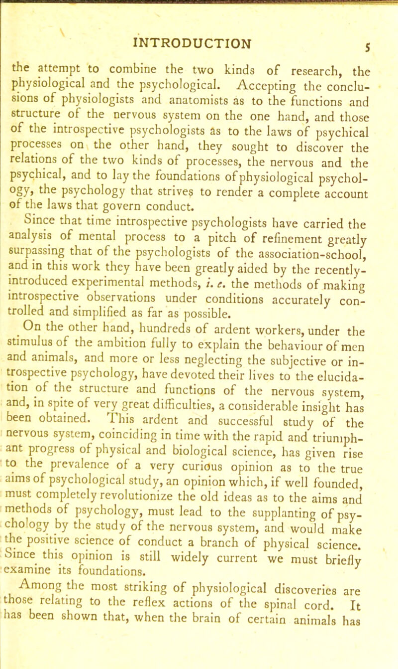 the attempt to combine the two kinds of research, the physiological and the psychological. Accepting the conclu- sions of physiologists and anatomists as to the functions and structure of the nervous system on the one hand, and those of the introspective psychologists as to the laws of psychical processes on the other hand, they sought to discover the relations of the two kinds of processes, the nervous and the psychical, and to lay the foundations of physiological psychol- ogy, the psychology that strives to render a complete account of the laws that govern conduct. Since that time introspective psychologists have carried the analysis of mental process to a pitch of refinement greatly surpassing that of the psychologists of the association-school, and in this work they have been greatly aided by the recently- introduced experimental methods, the methods of making introspective observations under conditions accurately con- trolled and simplified as far as possible. On the other hand, hundreds of ardent workers, under the stimulus of the ambition fully to explain the behaviour of men and animals, and more or less neglecting the subjective or in- trospective psychology, have devoted their lives to the elucida- tion of the structure and functions of the nervous system, and, in spite of very great difficulties, a considerable insight has been obtained. This ardent and successful study of the nervous system, coinciding in time with the rapid and triumph- ant progress of physical and biological science, has given rise to the prevalence of a very curious opinion as to the true aims of psychological study, an opinion which, if well founded, must completely revolutionize the old ideas as to the aims and* methods of psychology, must lead to the supplanting of psy- chology by the study of the nervous system, and would make the positive science of conduct a branch of physical science. Since this opinion is still widely current we must briefly examine its foundations. } Among the most striking of physiological discoveries are those relating to the reflex actions of the spinal cord. It has been shown that, when the brain of certain animals has