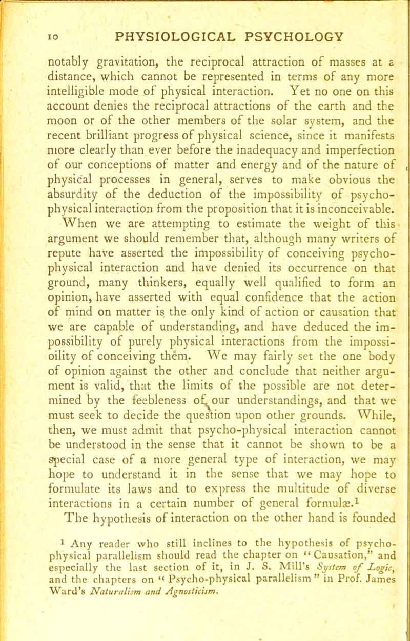 notably gravitation, the reciprocal attraction of masses at a distance, which cannot be represented in terms of any more intelligible mode of physical interaction. Yet no one on this account denies the reciprocal attractions of the earth and the moon or of the other members of the solar system, and the recent brilliant progress of physical science, since it manifests more clearly than ever before the inadequacy and imperfection of our conceptions of matter and energy and of the nature of , physical processes in general, serves to make obvious the absurdity of the deduction of the impossibility of psycho- physical interaction from the proposition that it is inconceivable. When we are attempting to estimate the weight of this argument we should remember that, although many writers of repute have asserted the impossibility of conceiving psycho- physical interaction and have denied its occurrence on that ground, many thinkers, equally well qualified to form an opinion, have asserted with equal confidence that the action of mind on matter is the only kind of action or causation that we are capable of understanding, and have deduced the im- possibility of purely physical interactions from the impossi- oility of conceiving them. We may fairly set the one body of opinion against the other and conclude that neither argu- ment is valid, that the limits of the possible are not deter- mined by the feebleness ofi^our understandings, and that we must seek to decide the question upon other grounds. While, then, we must admit that psycho-physical interaction cannot be understood in the sense that it cannot be shown to be a special case of a more general type of interaction, we may hope to understand it in the sense that we may hope to formulate its laws and to express the multitude of diverse interactions in a certain number of general formulas.1 The hypothesis of interaction on the other hand is founded 1 Any reader who still inclines to the hypothesis of psycho- physical parallelism should read the chapter on “ Causation,” and especially the last section of it, in J. S. Mill’s System of Logic, and the chapters on “ Psycho-physical parallelism ” in Prof. James Ward’s Naturalism and Agnosticism.