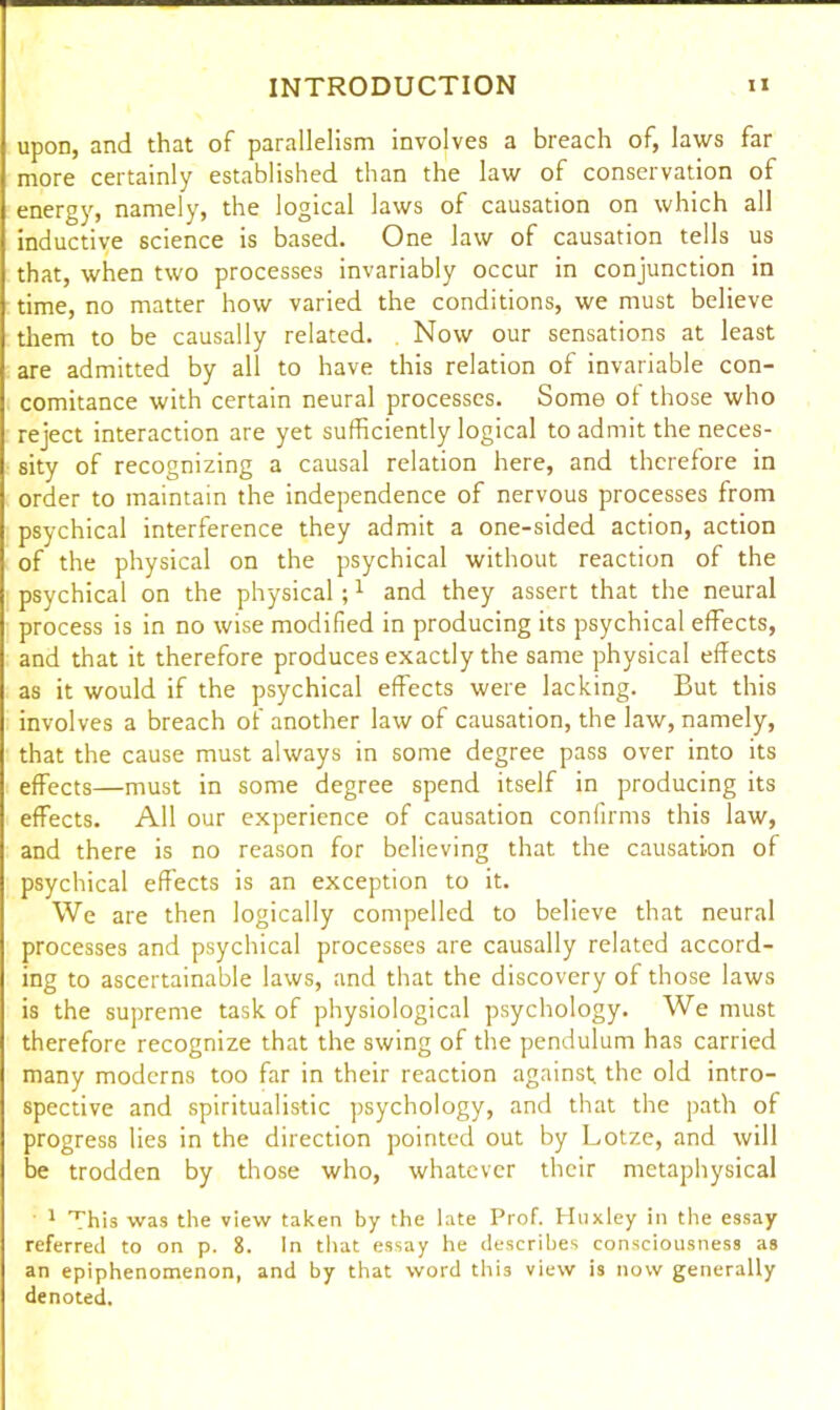 upon, and that of parallelism involves a breach of, laws far more certainly established than the law of conservation of energy, namely, the logical laws of causation on which all inductive science is based. One law of causation tells us that, when two processes invariably occur in conjunction in time, no matter how varied the conditions, we must believe them to be causally related. . Now our sensations at least are admitted by all to have this relation of invariable con- comitance with certain neural processes. Some ol those who reject interaction are yet sufficiently logical to admit the neces- sity of recognizing a causal relation here, and therefore in order to maintain the independence of nervous processes from psychical interference they admit a one-sided action, action of the physical on the psychical without reaction of the psychical on the physical;1 and they assert that the neural process is in no wise modified in producing its psychical effects, and that it therefore produces exactly the same physical effects as it would if the psychical effects were lacking. But this involves a breach of another law of causation, the law, namely, that the cause must always in some degree pass over into its effects—must in some degree spend itself in producing its effects. All our experience of causation confirms this law, and there is no reason for believing that the causation of psychical effects is an exception to it. We are then logically compelled to believe that neural processes and psychical processes are causally related accord- ing to ascertainable laws, and that the discovery of those laws is the supreme task of physiological psychology. We must therefore recognize that the swing of the pendulum has carried many moderns too far in their reaction against; the old intro- spective and spiritualistic psychology, and that the path of progress lies in the direction pointed out by Lotze, and will be trodden by those who, whatever their metaphysical 1 This was the view taken by the late Prof. Huxley in the essay referred to on p. 8. In that essay he describes consciousness as an epiphenomenon, and by that word this view is now generally denoted.