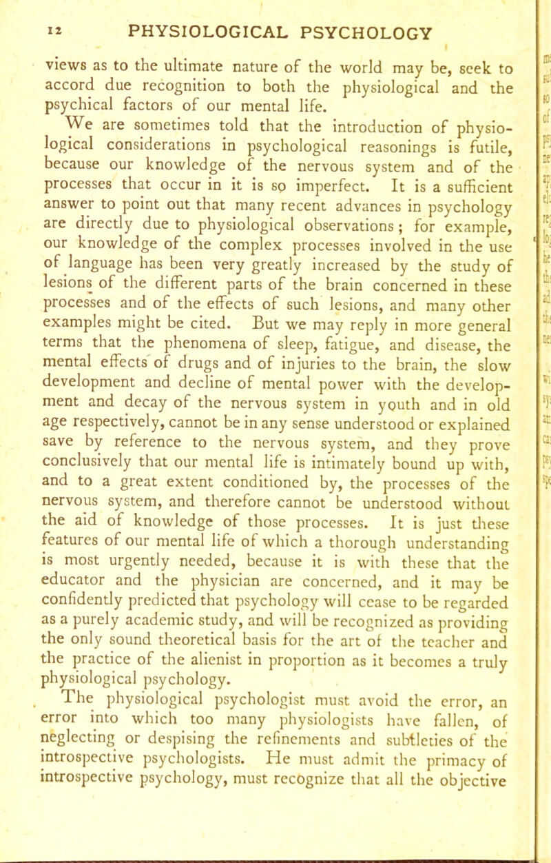 views as to the ultimate nature of the world may be, seek to accord due recognition to both the physiological and the psychical factors of our mental life. We are sometimes told that the introduction of physio- logical considerations in psychological reasonings is futile, because our knowledge of the nervous system and of the processes that occur in it is so imperfect. It is a sufficient answer to point out that many recent advances in psychology are directly due to physiological observations; for example, our knowledge of the complex processes involved in the use of language has been very greatly increased by the study of lesions of the different parts of the brain concerned in these processes and of the effects of such lesions, and many other examples might be cited. But we may reply in more general terms that the phenomena of sleep, fatigue, and disease, the mental effects of drugs and of injuries to the brain, the slow development and decline of mental power with the develop- ment and decay of the nervous system in youth and in old age respectively, cannot be in any sense understood or explained save by reference to the nervous system, and they prove conclusively that our mental life is intimately bound up with, and to a great extent conditioned by, the processes of the nervous system, and therefore cannot be understood without the aid of knowledge of those processes. It is just these features of our mental life of which a thorough understanding is most urgently needed, because it is with these that the educator and the physician are concerned, and it may be confidently predicted that psychology will cease to be regarded as a purely academic study, and will be recognized as providing the only sound theoretical basis for the art of the teacher and the practice of the alienist in proportion as it becomes a truly physiological psychology. The physiological psychologist must avoid the error, an error into which too many physiologists have fallen, of neglecting or despising the refinements and subtleties of the introspective psychologists. He must admit the primacy of introspective psychology, must recognize that all the objective