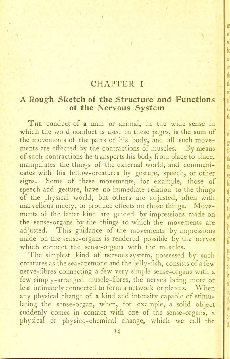 CHAPTER I A Rough Sketch of the Structure and Functions ■ of the Nervous System The conduct of a man or animal, in the wide sense in which the word conduct is used in these pages, is the sum of the movements of the parts of his body, and all such move- ments are effected by the contractions of muscles. By means of such contractions he transports his body from place to place, manipulates the things of the external world, and communi- cates with his fellow-creatures by gesture, speech, or other signs. Some of these movements, for example, those of speech and gesture, have no immediate relation to the things of the physical world, but others are adjusted, often with marvellous nicety, to produce effects on those things. Move- ments of the latter kind are guided by impressions made on the sense-organs by the things to which the movements are adjusted. This guidance of the movements by impressions made on the sense-organs is rendered possible by die nerves which connect the sense-organs with the muscles. The simplest kind of nervous system, possessed bj' such creatures as the sea-anemone and the jelly-fish, consists of a few nerve-fibres connecting a few very simple sense-organs with a few simply-arranged muscle-fibres, the nerves being more or less intimately connected to form a network or plexus. When any physical change of a kind and intensity capable of stimu- lating the sense-organ, when, for example, a solid object suddenly comes in contact with one of the sense-organs, a physical or physico-chemical change, which we call the H