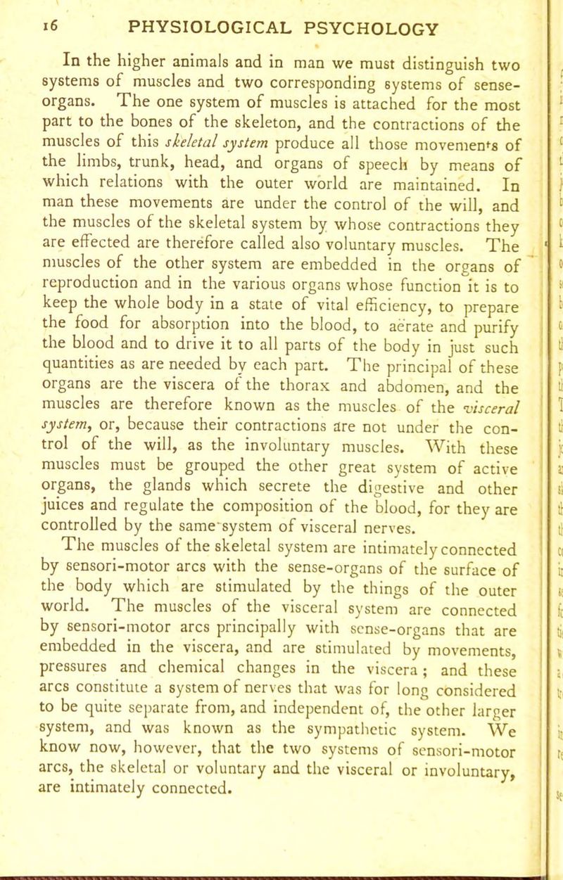 In the higher animals and in man we must distinguish two systems of muscles and two corresponding systems of sense- organs. The one system of muscles is attached for the most part to the bones of the skeleton, and the contractions of the muscles of this skeletal system produce all those movements of the limbs, trunk, head, and organs of speech by means of which relations with the outer world are maintained. In man these movements are under the control of the will, and the muscles of the skeletal system by whose contractions they are effected are therefore called also voluntary muscles. The muscles of the other system are embedded in the organs of reproduction and in the various organs whose function it is to keep the whole body in a state of vital efficiency, to prepare the food for absorption into the blood, to aerate and purify the blood and to drive it to all parts of the body in just such quantities as are needed by each part. The principal of these organs are the viscera of the thorax and abdomen, and the muscles are therefore known as the muscles of the •visceral system, or, because their contractions are not under the con- trol of the will, as the involuntary muscles. With these muscles must be grouped the other great system of active organs, the glands which secrete the digestive and other juices and regulate the composition of the blood, for they are controlled by the same'system of visceral nerves. The muscles of the skeletal system are intimately connected by sensori-motor arcs with the sense-organs of the surface of the body which are stimulated by the things of the outer world. The muscles of the visceral system are connected by sensori-motor arcs principally with sense-organs that are embedded in the viscera, and are stimulated by movements, pressures and chemical changes in die viscera; and these arcs constitute a system of nerves that was for long considered to be quite separate from, and independent of, the other larger system, and was known as the sympathetic system. We know now, however, that the two systems of sensori-motor arcs, the skeletal or voluntary and the visceral or involuntary, are intimately connected.