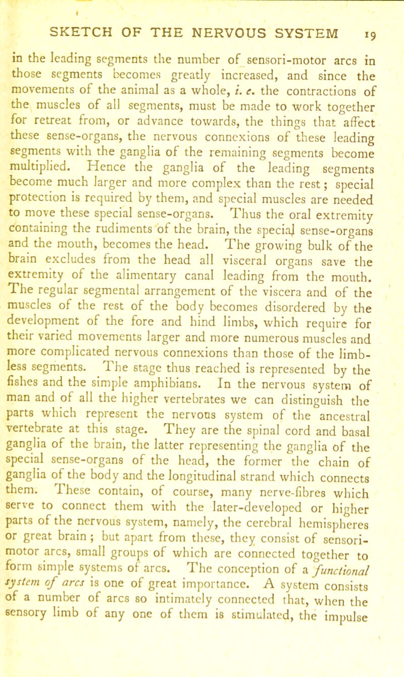 *9 in the leading segments the number of sensori-motor arcs in those segments becomes greatly increased, and since the movements of the animal as a whole, i. e. the contractions of the muscles of all segments, must be made to work together for retreat from, or advance towards, the things that affect these sense-organs, the nervous connexions of these leading segments with the ganglia of the remaining segments become multiplied. Hence the ganglia of the leading segments become much larger and more complex than the rest; special protection is required by them, and special muscles are needed to move these special sense-organs. Thus the oral extremity containing the rudiments of the brain, the special sense-organs and the mouth, becomes the head. The growing bulk of the brain excludes from the head all visceral organs save the extremity of the alimentary canal leading from the mouth. The regular segmental arrangement of the viscera and of the muscles of the rest of the body becomes disordered by the development of the fore and hind limbs, which require for their varied movements larger and more numerous muscles and more complicated nervous connexions than those of the limb- less segments. 1 he stage thus reached is represented by the fishes and the simple amphibians. In the nervous system of man and of all the higher vertebrates we can distinguish the parts which represent the nervous system of the ancestral vertebrate at this stage. They are the spinal cord and basal ganglia of the brain, the latter representing the ganglia of the special sense-organs of the head, the former the chain of ganglia of the body and the longitudinal strand which connects them. I hese contain, of course, many nerve-fibres which serve to connect them with the later-developed or higher parts of the nervous system, namely, the cerebral hemispheres or great brain ; but apart from these, they consist of sensori- motor arcs, small groups of which are connected together to form simple systems ol arcs. The conception of a functional system of arcs is one of great importance. A system consists of a number of arcs so intimately connected that, when the sensory limb of any one of them is stimulated, the impulse